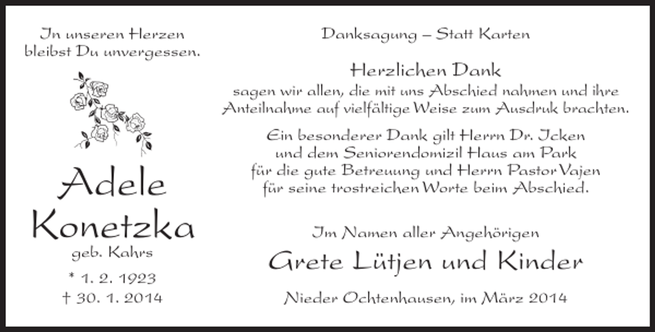 <p>In unseren Herzen<br />bleibst Du unvergessen.</p><p>Danksagung – Statt Karten</p><p>Herzlichen Dank</p><p>sagen wir allen, die mit uns Abschied nahmen und ihre<br />Anteilnahme auf vielfältige Weise zum Ausdruk brachten.</p><p>Adele<br />Konetzka<br />geb. Kahrs</p><p>* 1. 2. 1923<br />† 30. 1. 2014</p><p>Ein besonderer Dank gilt Herrn Dr. Icken<br />und dem Seniorendomizil Haus am Park<br />für die gute Betreuung und Herrn Pastor Vajen<br />­<br />für seine trostreichen Worte beim Abschied.<br />Im Namen aller Angehörigen</p><p>Grete Lütjen und Kinder<br />Nieder Ochtenhausen, im März 2014</p>