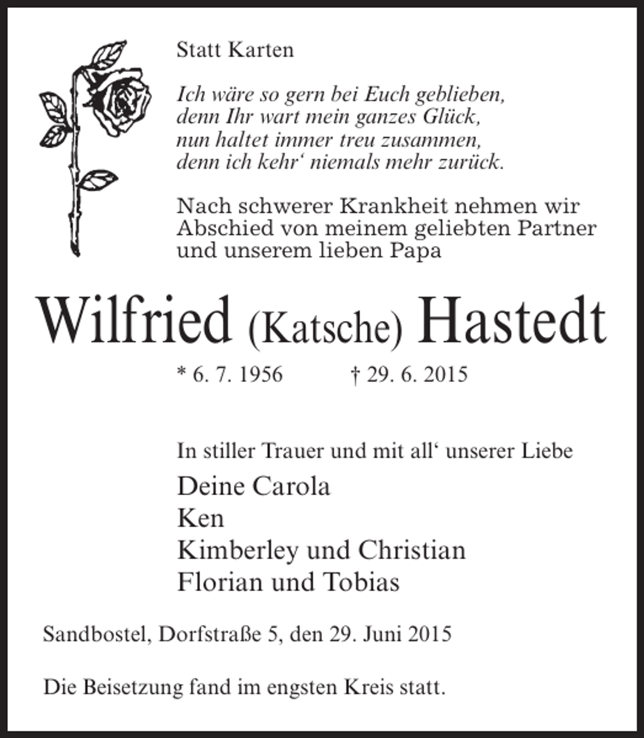 <p>Statt Karten<br />Ich wäre so gern bei Euch geblieben,<br />denn Ihr wart mein ganzes Glück,<br />nun haltet immer treu zusammen,<br />denn ich kehr‘ niemals mehr zurück.<br />Nach schwerer Krankheit nehmen wir<br />Abschied von meinem geliebten Partner<br />und unserem lieben Papa</p><p>Wilfried (Katsche) Hastedt<br />* 6. 7. 1956 † 29. 6. 2015<br />In stiller Trauer und mit all‘ unserer Liebe</p><p>Deine Carola<br />Ken<br />Kimberley und Christian<br />Florian und Tobias<br />Sandbostel, Dorfstraße 5, den 29. Juni 2015<br />Die Beisetzung fand im engsten Kreis statt.</p>