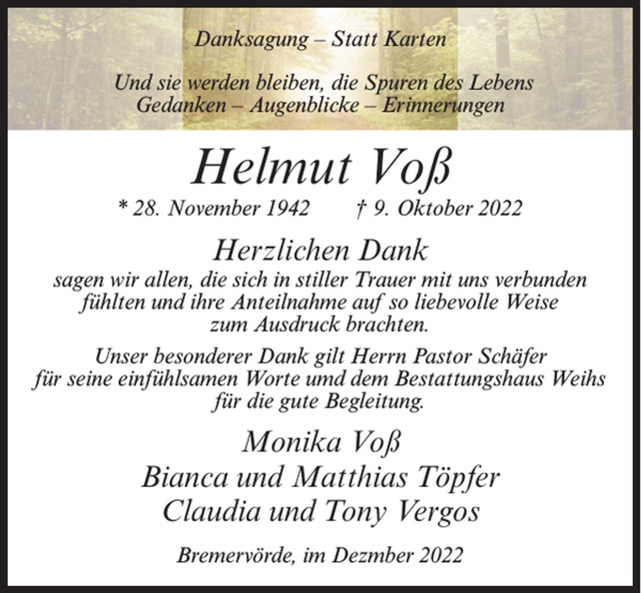 <p>Danksagung – Statt Karten<br />Und sie werden bleiben, die Spuren des Lebens<br />Gedanken – Augenblicke – Erinnerungen</p><p>Helmut Voß</p><p>* 28. November 1942</p><p>† 9. Oktober 2022</p><p>Herzlichen Dank</p><p>sagen wir allen, die sich in stiller Trauer mit uns verbunden<br />fühlten und ihre Anteilnahme auf so liebevolle Weise<br />zum Ausdruck brachten.<br />Unser besonderer Dank gilt Herrn Pastor Schäfer<br />für seine einfühlsamen Worte umd dem Bestattungshaus Weihs<br />für die gute Begleitung.</p><p>Monika Voß<br />Bianca und Matthias Töpfer<br />Claudia und Tony Vergos<br />Bremervörde, im Dezmber 2022</p>