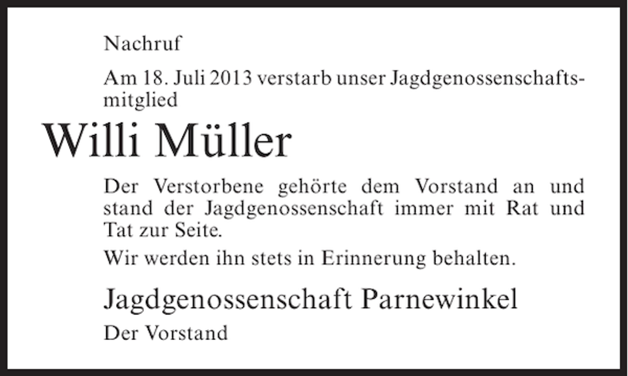 <p>Nachruf<br />Am 18. Juli 2013 verstarb unser Jagdgenossenschafts­<br />mitglied</p><p>Willi Müller<br />Der Verstorbene gehörte dem Vorstand an und<br />stand der Jagdgenossenschaft immer mit Rat und<br />Tat zur Seite.<br />Wir werden ihn stets in Erinnerung behalten.</p><p>Jagdgenossenschaft Parnewinkel<br />Der Vorstand</p>