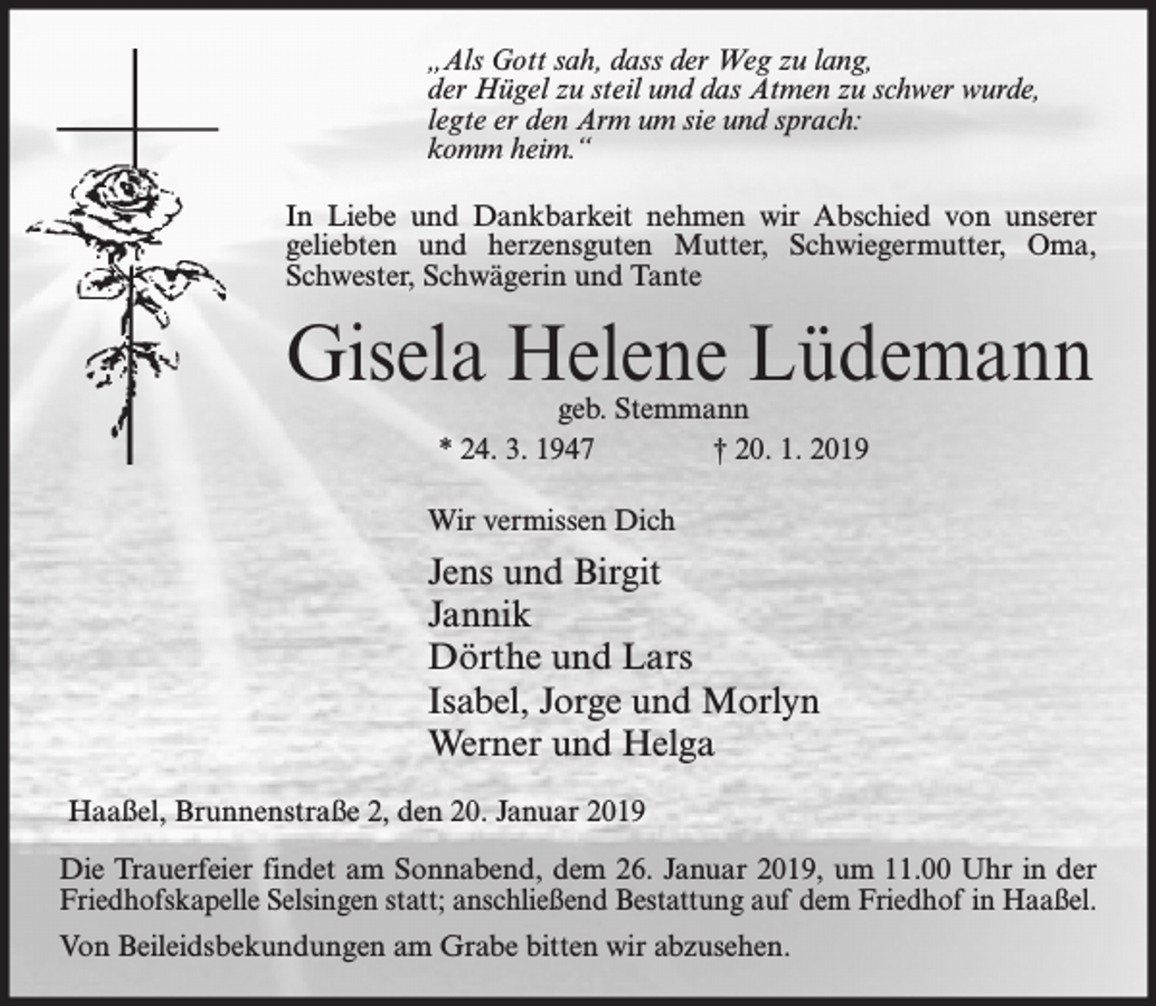 <p>„Als Gott sah, dass der Weg zu lang,<br />der Hügel zu steil und das Atmen zu schwer wurde,<br />legte er den Arm um sie und sprach:<br />komm heim.“<br />In Liebe und Dankbarkeit nehmen wir Abschied von unserer<br />geliebten und herzensguten Mutter, Schwiegermutter, Oma,<br />Schwester, Schwägerin und Tante</p><p>Gisela Helene Lüdemann<br />geb. Stemmann<br />* 24. 3. 1947<br />† 20. 1. 2019</p><p>Wir vermissen Dich</p><p>Jens und Birgit<br />Jannik<br />Dörthe und Lars<br />Isabel, Jorge und Morlyn<br />Werner und Helga<br />Haaßel, Brunnenstraße 2, den 20. Januar 2019<br />Die Trauerfeier findet am Sonnabend, dem 26. Januar 2019, um 11.00 Uhr in der<br />Friedhofskapelle Selsingen statt; anschließend Bestattung auf dem Friedhof in Haaßel.<br />Von Beileidsbekundungen am Grabe bitten wir abzusehen.</p>