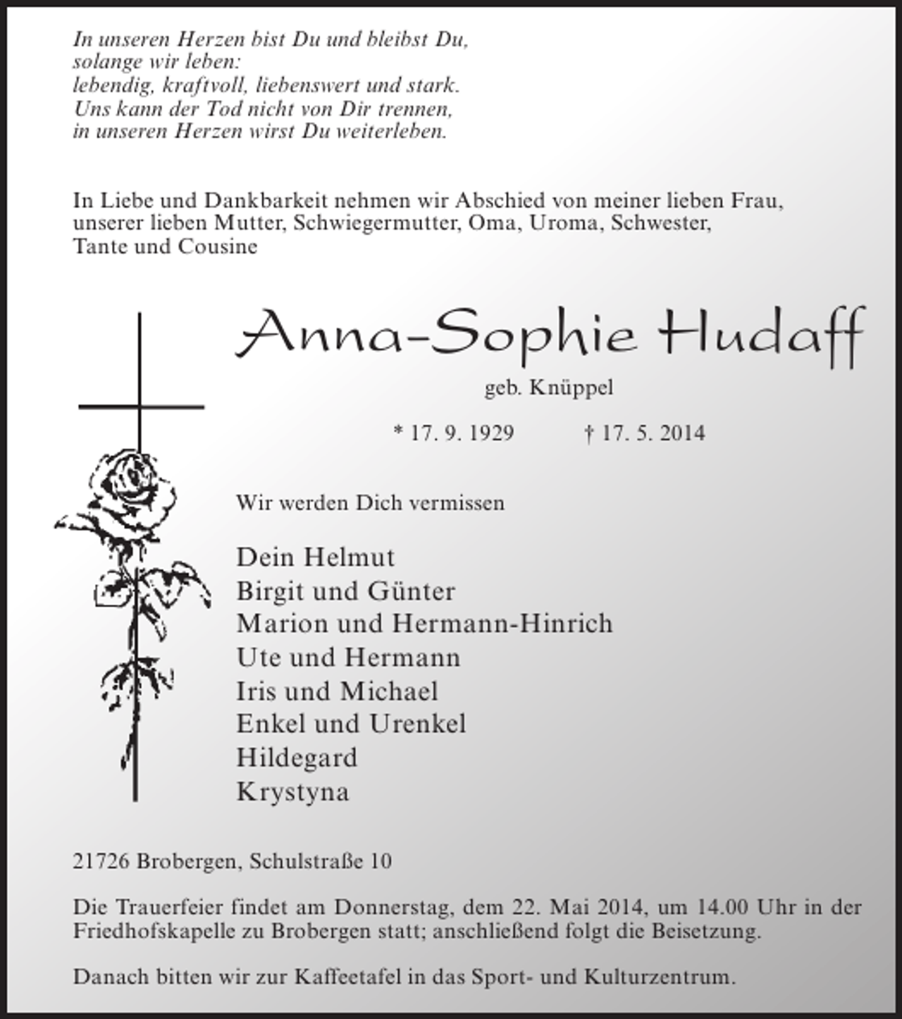 <p>In unseren Herzen bist Du und bleibst Du,<br />solange wir leben:<br />lebendig, kraftvoll, liebenswert und stark.<br />Uns kann der Tod nicht von Dir trennen,<br />in unseren Herzen wirst Du weiterleben.<br />In Liebe und Dankbarkeit nehmen wir Abschied von meiner lieben Frau,<br />unserer lieben Mutter, Schwiegermutter, Oma, Uroma, Schwester,<br />Tante und Cousine</p><p>Anna-Sophie Hudaff<br />geb. Knüppel<br />* 17. 9. 1929</p><p>† 17. 5. 2014</p><p>Wir werden Dich vermissen</p><p>Dein Helmut<br />Birgit und Günter<br />Marion und Hermann-Hinrich<br />Ute und Hermann<br />Iris und Michael<br />Enkel und Urenkel<br />Hildegard<br />Krystyna<br />21726 Brobergen, Schulstraße 10<br />Die Trauerfeier findet am Donnerstag, dem 22. Mai 2014, um 14.00 Uhr in der<br />Friedhofskapelle zu Brobergen statt; anschließend folgt die Beisetzung.<br />Danach bitten wir zur Kaffeetafel in das Sport- und Kulturzentrum.</p>