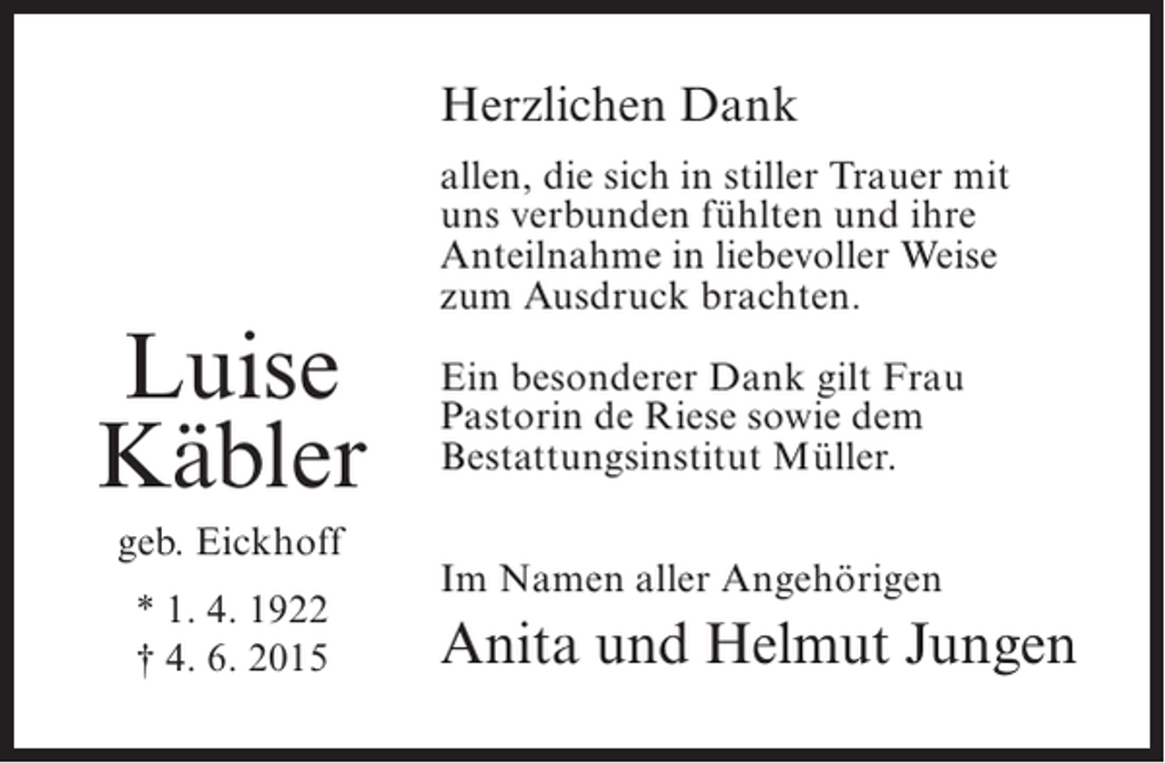 <p>Herzlichen Dank</p><p>Luise<br />Käbler<br />geb. Eickhoff<br />* 1. 4. 1922<br />† 4. 6. 2015</p><p>allen, die sich in stiller Trauer mit<br />uns verbunden fühlten und ihre<br />Anteilnahme in liebevoller Weise<br />zum Ausdruck brachten.<br />Ein besonderer Dank gilt Frau<br />Pastorin de Riese sowie dem<br />Bestattungsinstitut Müller.<br />Im Namen aller Angehörigen</p><p>Anita und Helmut Jungen</p>