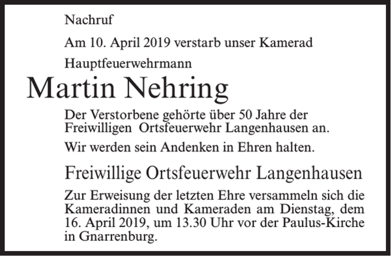 <p>Nachruf<br />Am 10. April 2019 verstarb unser Kamerad<br />Hauptfeuerwehrmann</p><p>Martin Nehring<br />Der Verstorbene gehörte über 50 Jahre der<br />Freiwilligen Ortsfeuerwehr Langenhausen an.<br />Wir werden sein Andenken in Ehren halten.</p><p>Freiwillige Ortsfeuerwehr Langenhausen<br />Zur Erweisung der letzten Ehre versammeln sich die<br />Kameradinnen und Kameraden am Dienstag, dem<br />16. April 2019, um 13.30 Uhr vor der Paulus-Kirche<br />in Gnarrenburg.</p>