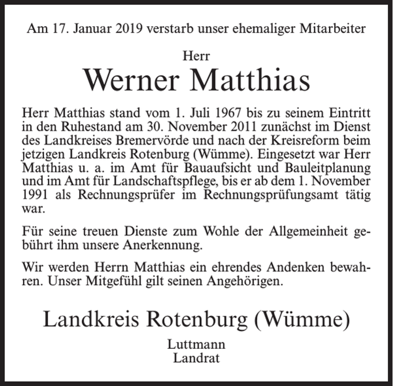 <p>Am 17. Januar 2019 verstarb unser ehemaliger Mitarbeiter<br />Herr</p><p>Werner Matthias<br />Herr Matthias stand vom 1. Juli 1967 bis zu seinem Eintritt<br />in den Ruhestand am 30. November 2011 zunächst im Dienst<br />des Landkreises Bremervörde und nach der Kreisreform beim<br />jetzigen Landkreis Rotenburg (Wümme). Eingesetzt war Herr<br />Matthias u. a. im Amt für Bauaufsicht und Bauleitplanung<br />und im Amt für Landschaftspflege, bis er ab dem 1. November<br />1991 als Rechnungsprüfer im Rechnungsprüfungsamt tätig<br />war.<br />Für seine treuen Dienste zum Wohle der Allgemeinheit gebührt ihm unsere Anerkennung.<br />Wir werden Herrn Matthias ein ehrendes Andenken bewahren. Unser Mitgefühl gilt seinen Angehörigen.</p><p>Landkreis Rotenburg (Wümme)<br />Luttmann<br />Landrat</p>