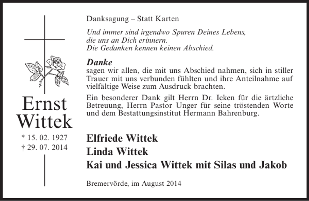 <p>Danksagung – Statt Karten<br />Und immer sind irgendwo Spuren Deines Lebens,<br />die uns an Dich erinnern.<br />Die Gedanken kennen keinen Abschied.</p><p>Danke</p><p>Ernst<br />Wittek<br />* 15. 02. 1927<br />† 29. 07. 2014</p><p>sagen wir allen, die mit uns Abschied nahmen, sich in stiller<br />Trauer mit uns verbunden fühlten und ihre Anteilnahme auf<br />vielfältige Weise zum Ausdruck brachten.<br />Ein besonderer Dank gilt Herrn Dr. Icken für die ärtzliche<br />B<br />­ etreuung, Herrn Pastor Unger für seine tröstenden Worte<br />und dem Bestattungsinstitut Hermann Bahrenburg.</p><p>Elfriede Wittek<br />Linda Wittek<br />Kai und Jessica Wittek mit Silas und Jakob<br />Bremervörde, im August 2014</p>