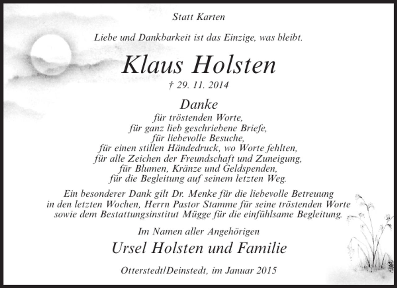 <p>Statt Karten<br />Liebe und Dankbarkeit ist das Einzige, was bleibt.</p><p>Klaus Holsten<br />† 29. 11. 2014</p><p>Danke</p><p>für tröstenden Worte,<br />für ganz lieb geschriebene Briefe,<br />für liebevolle Besuche,<br />für einen stillen Händedruck, wo Worte fehlten,<br />für alle Zeichen der Freundschaft und Zuneigung,<br />für Blumen, Kränze und Geldspenden,<br />für die Begleitung auf seinem letzten Weg.<br />Ein besonderer Dank gilt Dr. Menke für die liebevolle Betreuung<br />in den letzten Wochen, Herrn Pastor Stamme für seine tröstenden Worte<br />sowie dem Bestattungsinstitut Mügge für die einfühlsame Begleitung.<br />Im Namen aller Angehörigen</p><p>Ursel Holsten und Familie<br />Otterstedt/Deinstedt, im Januar 2015</p>