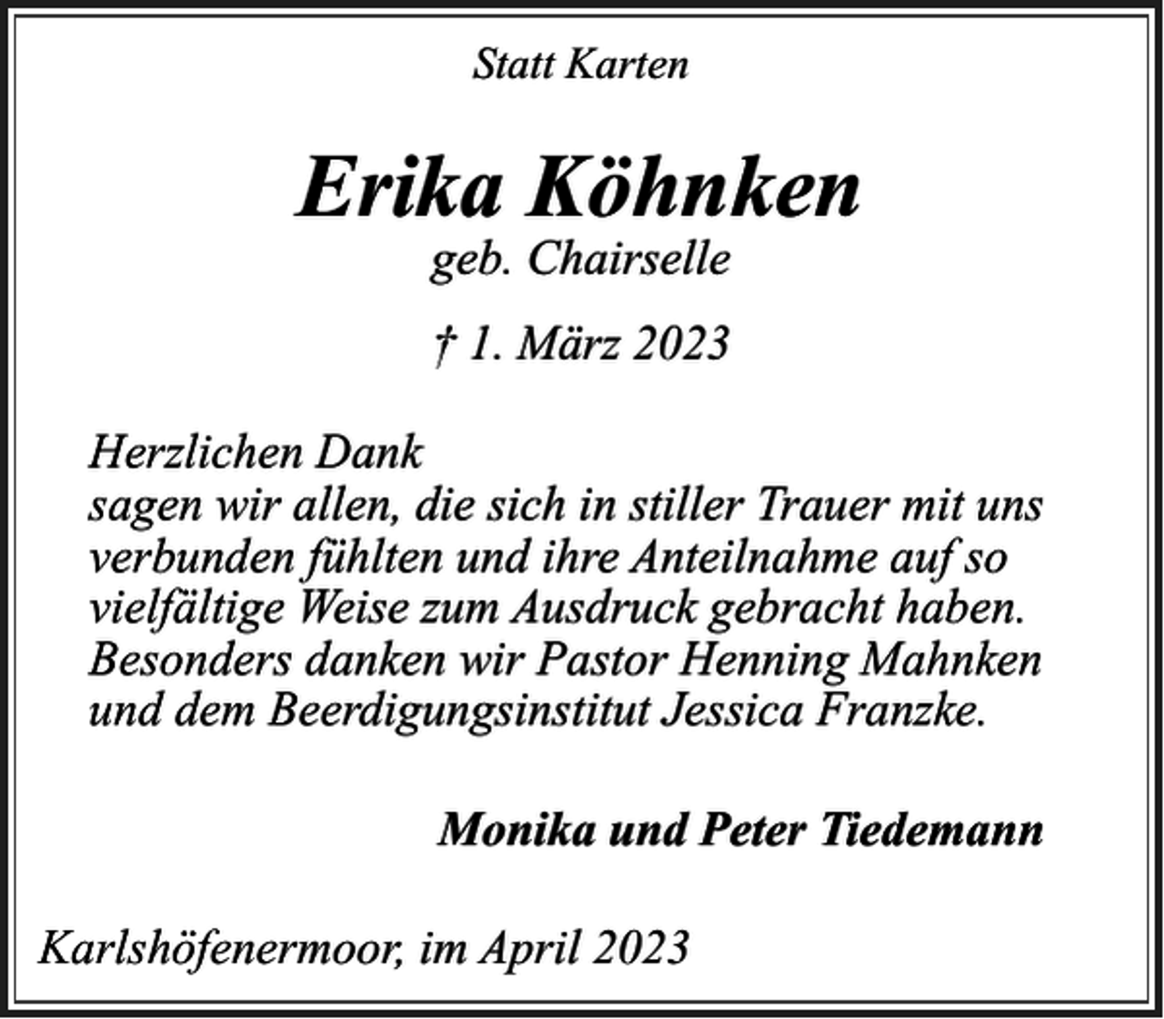 <p>Statt Karten</p><p>Erika Köhnken<br />geb. Chairselle</p><p>† 1. März 2023<br />Herzlichen Dank<br />sagen wir allen, die sich in stiller Trauer mit uns<br />verbunden fühlten und ihre Anteilnahme auf so<br />vielfältige Weise zum Ausdruck gebracht haben.<br />Besonders danken wir Pastor Henning Mahnken<br />und dem Beerdigungsinstitut Jessica Franzke.<br />Monika und Peter Tiedemann<br />Karlshöfenermoor, im April 2023</p>
