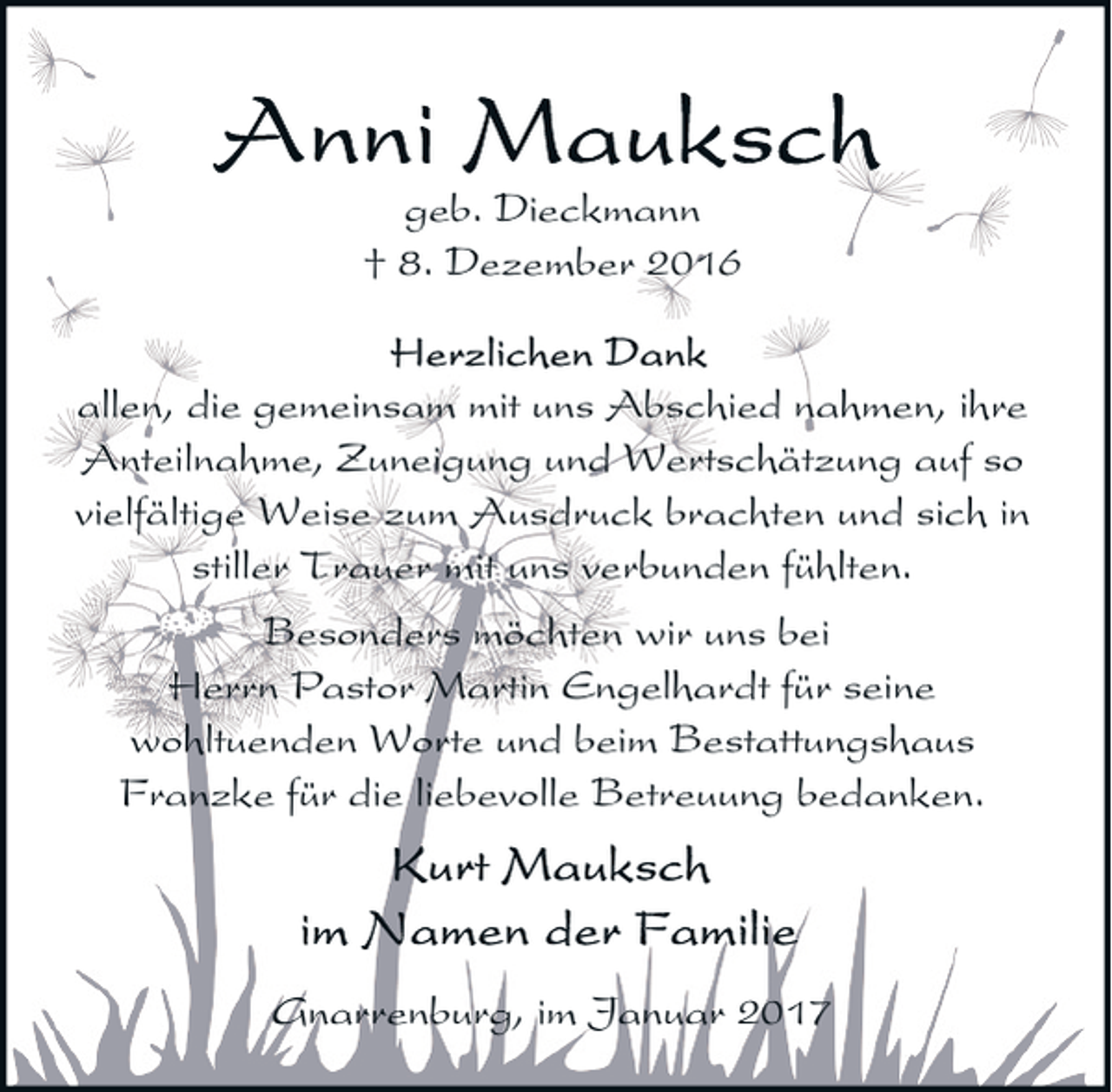 <p>geb. Dieckmann<br />† 8. Dezember 2016<br />allen, die gemeinsam mit uns Abschied nahmen, ihre<br />Anteilnahme, Zuneigung und Wertschätzung auf so<br />vielfältige Weise zum Ausdruck brachten und sich in<br />stiller Trauer mit uns verbunden fühlten.<br />Besonders möchten wir uns bei<br />Herrn Pastor Martin Engelhardt für seine<br />wohltuenden Worte und beim Bestattungshaus<br />Franzke für die liebevolle Betreuung bedanken.</p><p>Gnarrenburg, im Januar 2017</p>