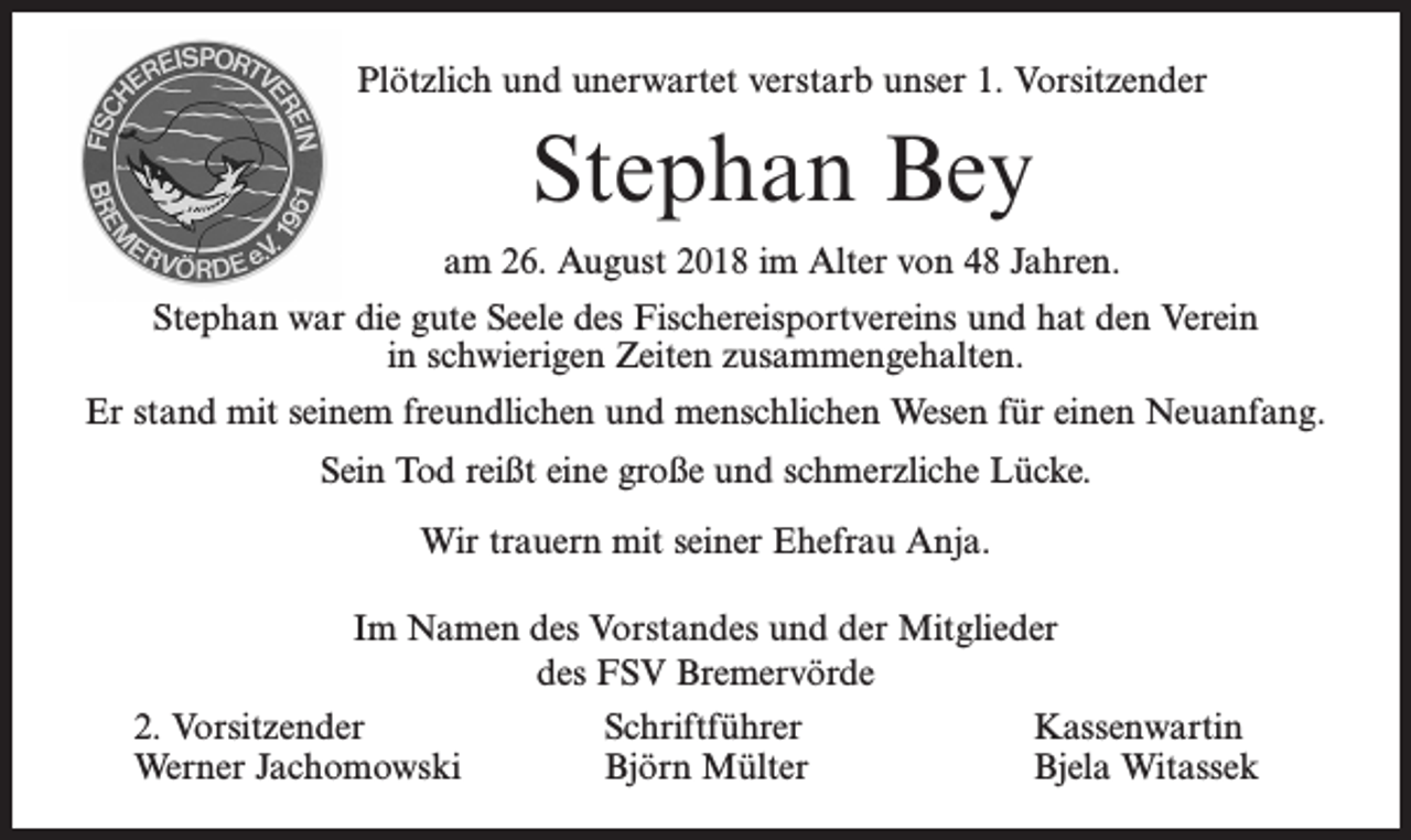 <p>Plötzlich und unerwartet verstarb unser 1. Vorsitzender</p><p>Stephan Bey<br />am 26. August 2018 im Alter von 48 Jahren.<br />Stephan war die gute Seele des Fischereisportvereins und hat den Verein<br />in schwierigen Zeiten zusammengehalten.<br />Er stand mit seinem freundlichen und menschlichen Wesen für einen Neuanfang.<br />Sein Tod reißt eine große und schmerzliche Lücke.<br />Wir trauern mit seiner Ehefrau Anja.<br />Im Namen des Vorstandes und der Mitglieder<br />des FSV Bremervörde<br />2. Vorsitzender<br />Schriftführer<br />Kassenwartin<br />Werner Jachomowski<br />Björn Mülter<br />Bjela Witassek</p>