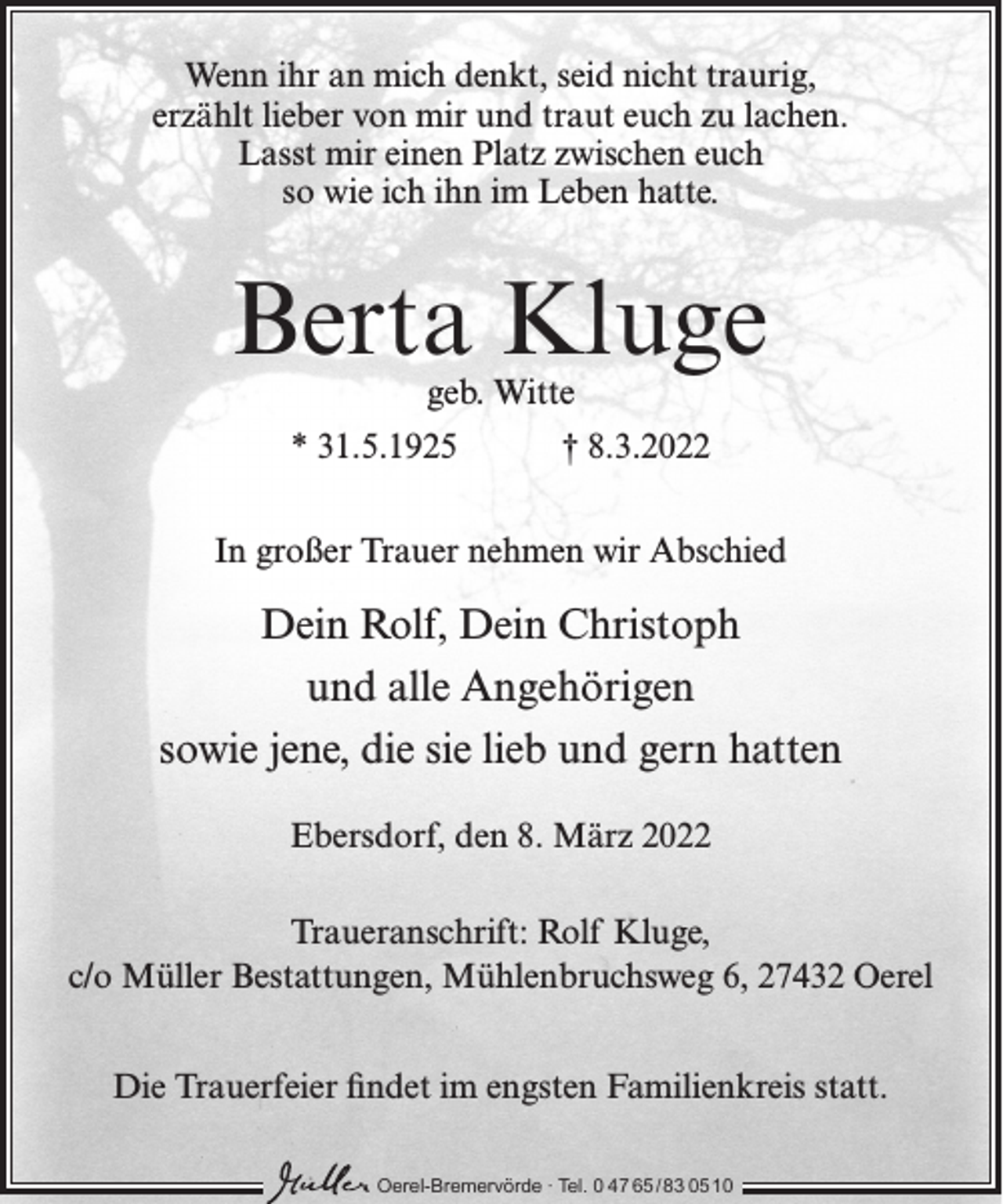 <p>Wenn ihr an mich denkt, seid nicht traurig,<br />erzählt lieber von mir und traut euch zu lachen.<br />Lasst mir einen Platz zwischen euch<br />so wie ich ihn im Leben hatte.</p><p>Berta Kluge<br />geb. Witte</p><p>* 31.5.1925</p><p>† 8.3.2022</p><p>In großer Trauer nehmen wir Abschied</p><p>Dein Rolf, Dein Christoph<br />und alle Angehörigen<br />sowie jene, die sie lieb und gern hatten<br />Ebersdorf, den 8. März 2022<br />Traueranschrift: Rolf Kluge,<br />c/o Müller Bestattungen, Mühlenbruchsweg 6, 27432 Oerel<br />Die Trauerfeier findet im engsten Familienkreis statt.<br />Oerel-Bremervörde ∙ Tel. 0 47 65 /83 05 10</p>