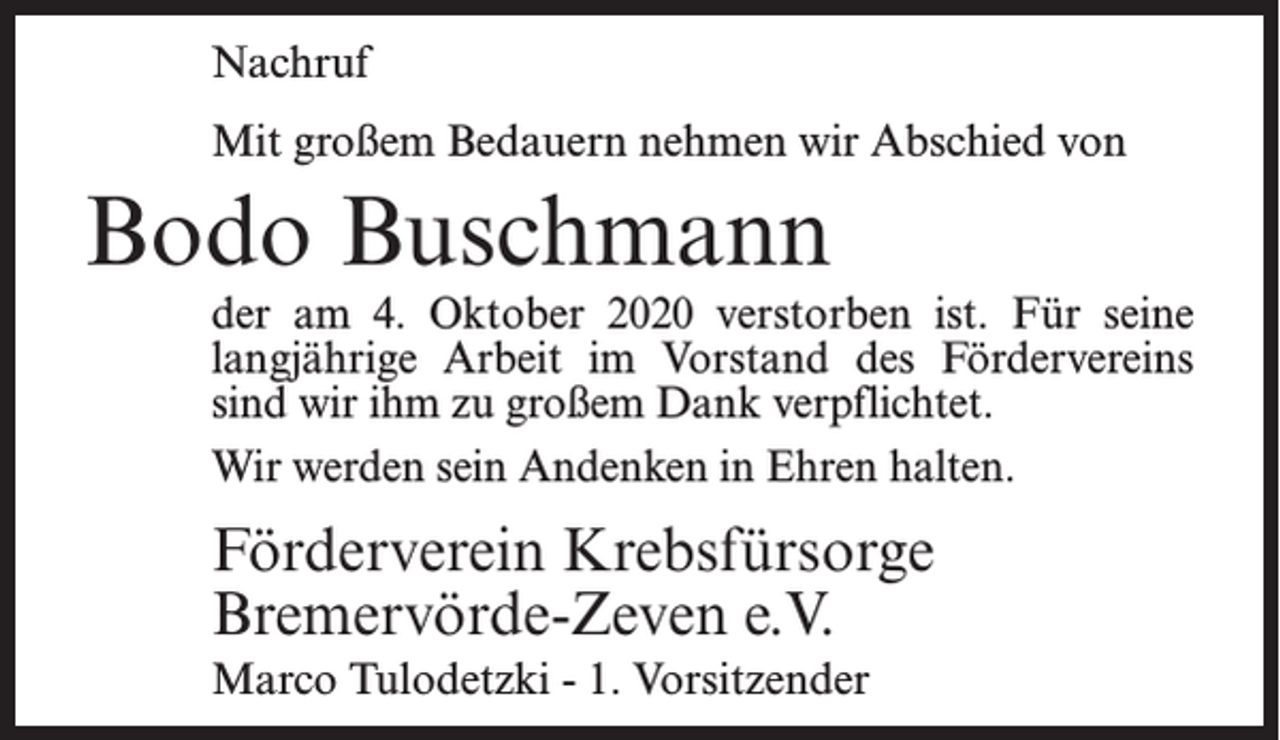 <p>Nachruf<br />Mit großem Bedauern nehmen wir Abschied von</p><p>Bodo Buschmann</p><p>der am 4. Oktober 2020 verstorben ist. Für seine<br />lang­<br />jährige Arbeit im Vorstand des För­<br />der­<br />vereins<br />sind wir ihm zu großem Dank verpflichtet.<br />Wir werden sein Andenken in Ehren halten.</p><p>Förderverein Krebsfürsorge<br />Bremervörde-Zeven e.V.<br />Marco Tulodetzki - 1. Vorsitzender</p>
