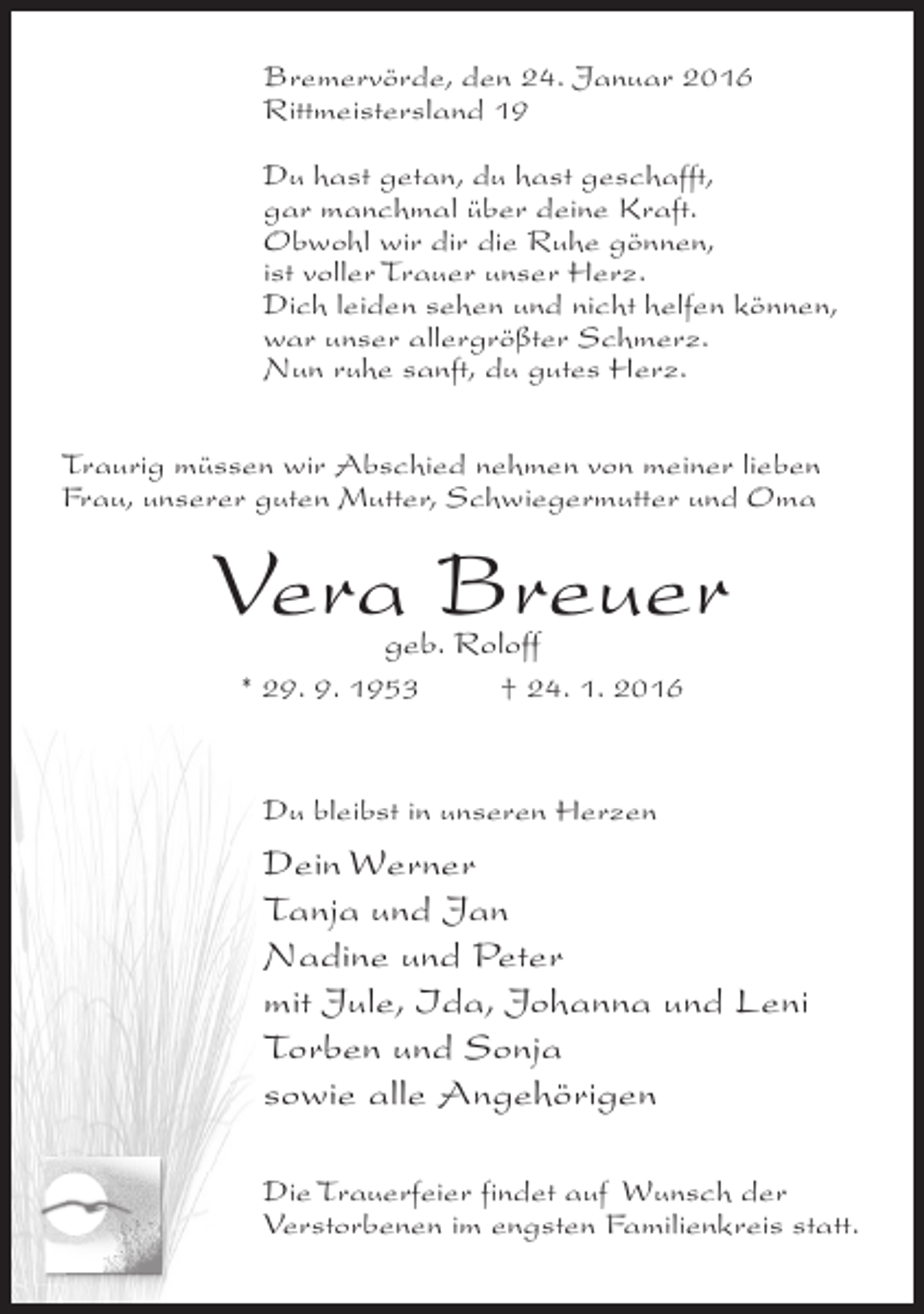 <p>Bremervörde, den 24. Januar 2016<br />Rittmeistersland 19<br />Du hast getan, du hast geschafft,<br />gar manchmal über deine Kraft.<br />Obwohl wir dir die Ruhe gönnen,<br />ist voller Trauer unser Herz.<br />Dich leiden sehen und nicht helfen können,<br />war unser allergrößter Schmerz.<br />Nun ruhe sanft, du gutes Herz.<br />Traurig müssen wir Abschied nehmen von meiner lieben<br />Frau, unserer guten Mutter, Schwiegermutter und Oma</p><p>Vera Breuer<br />geb. Roloff</p><p>* 29. 9. 1953 † 24. 1. 2016</p><p>Du bleibst in unseren Herzen</p><p>Dein Werner<br />Tanja und Jan<br />Nadine und Peter<br />mit Jule, Ida, Johanna und Leni<br />Torben und Sonja<br />sowie alle Angehörigen<br />Die Trauerfeier findet auf Wunsch der<br />Verstorbenen im engsten Familienkreis statt.</p>