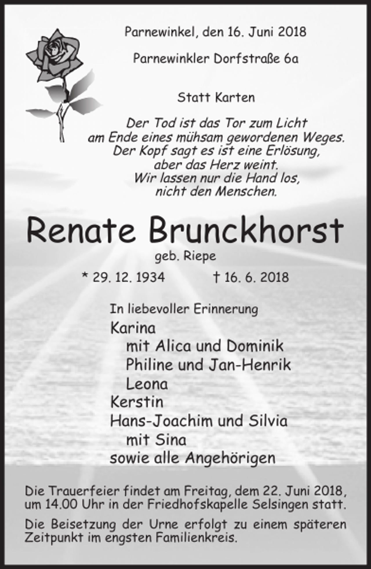 <p>Parnewinkel, den 16. Juni 2018<br />Parnewinkler Dorfstraße 6a<br />Statt Karten</p><p>Der Tod ist das Tor zum Licht<br />am Ende eines mühsam gewordenen Weges.<br />Der Kopf sagt es ist eine Erlösung,<br />aber das Herz weint.<br />Wir lassen nur die Hand los,<br />nicht den Menschen.</p><p>Renate Brunckhorst<br />geb. Riepe</p><p>* 29. 12. 1934</p><p>† 16. 6. 2018</p><p>In liebevoller Erinnerung</p><p>Karina<br />mit Alica und Dominik<br />Philine und Jan-Henrik<br />Leona<br />Kerstin<br />Hans-Joachim und Silvia<br />mit Sina<br />sowie alle Angehörigen<br />Die Trauerfeier findet am Freitag, dem 22. Juni 2018,<br />um 14.00 Uhr in der Friedhofskapelle Selsingen statt.<br />Die Beisetzung der Urne erfolgt zu einem späteren<br />Zeitpunkt im engsten Familienkreis.</p>