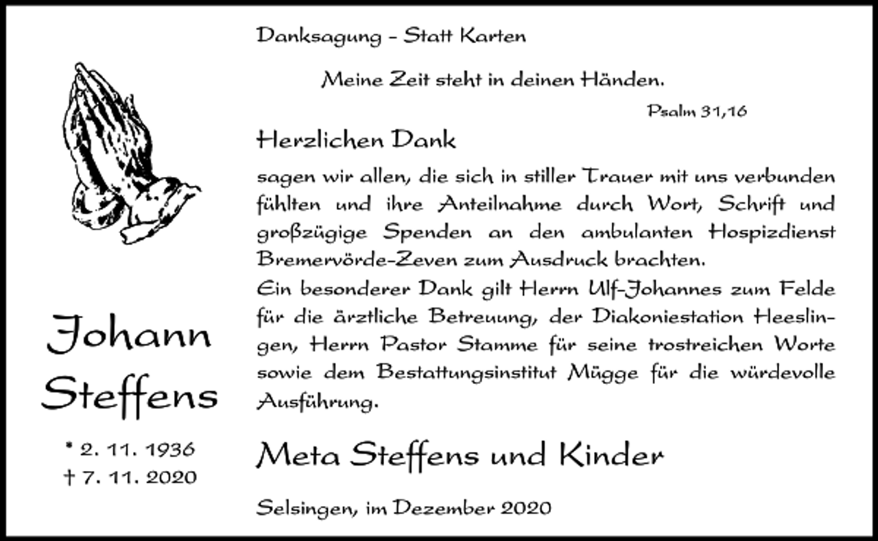 <p>Danksagung - Statt Karten<br />Meine Zeit steht in deinen Händen.<br />Psalm 31,16</p><p>Herzlichen Dank</p><p>Johann<br />Steffens<br />* 2. 11. 1936<br />† 7. 11. 2020</p><p>sagen wir allen, die sich in stiller Trauer mit uns verbunden<br />fühlten und ihre Anteilnahme durch Wort, Schrift und<br />großzügige Spenden an den ambulanten Hospizdienst<br />Bremervörde-Zeven zum Ausdruck brachten.<br />Ein besonderer Dank gilt Herrn Ulf-Johannes zum Felde<br />für die ärztliche Betreuung, der Diakoniestation Heeslingen, Herrn Pastor Stamme für seine trostreichen Worte<br />sowie dem Bestattungsinstitut Mügge für die würdevolle<br />Ausführung.</p><p>Meta Steffens und Kinder<br />Selsingen, im Dezember 2020</p>