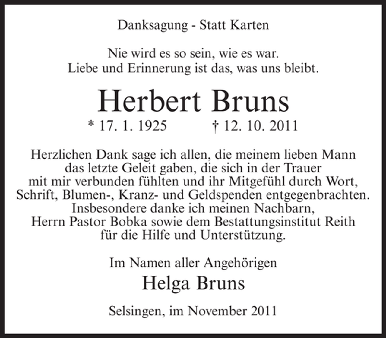 <p>Danksagung - Statt Karten<br />Nie wird es so sein, wie es war.<br />Liebe und Erinnerung ist das, was uns bleibt.</p><p>Herbert Bruns<br />* 17. 1. 1925</p><p>† 12. 10. 2011</p><p>Herzlichen Dank sage ich allen, die meinem lieben Mann<br />das letzte Geleit gaben, die sich in der Trauer<br />mit mir verbunden fühlten und ihr Mitgefühl durch Wort,<br />Schrift, Blumen-, Kranz- und Geldspenden entgegenbrachten.<br />Insbesondere danke ich meinen Nachbarn,<br />Herrn Pastor Bobka sowie dem Bestattungsinstitut Reith<br />für die Hilfe und Unterstützung.<br />Im Namen aller Angehörigen</p><p>Helga Bruns<br />Selsingen, im November 2011</p>