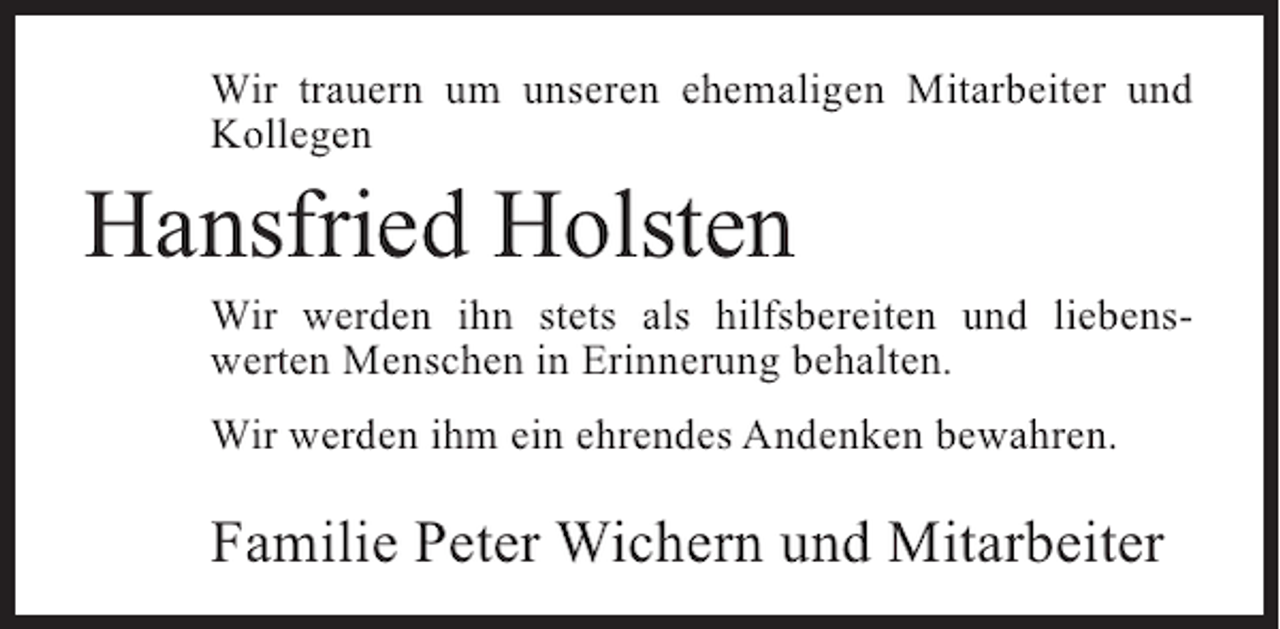 <p>Wir trauern um unseren ehemaligen Mitarbeiter und<br />Kollegen</p><p>Hansfried Holsten</p><p>Wir werden ihn stets als hilfsbereiten und liebenswerten Menschen in Erinnerung behalten.<br />Wir werden ihm ein ehrendes Andenken bewahren.</p><p>Familie Peter Wichern und Mitarbeiter</p>