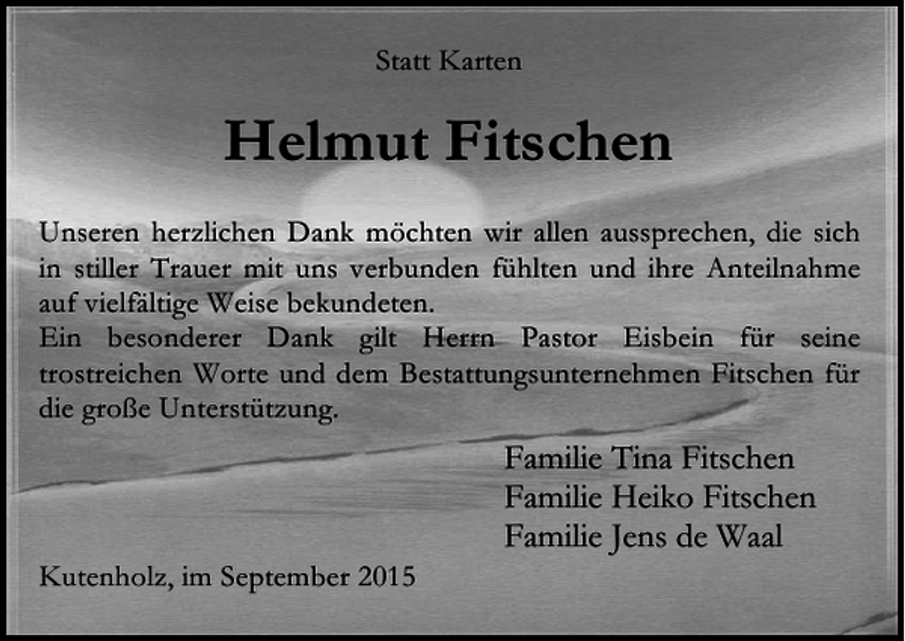 <p>Statt Karten</p><p>Helmut Fitschen<br />Unseren herzlichen Dank möchten wir allen aussprechen, die sich<br />in stiller Trauer mit uns verbunden fühlten und ihre Anteilnahme<br />auf vielfältige Weise bekundeten.<br />Ein besonderer Dank gilt Herrn Pastor Eisbein für seine<br />trostreichen Worte und dem Bestattungsunternehmen Fitschen für<br />die große Unterstützung.</p><p>Kutenholz, im September 2015</p><p>Familie Tina Fitschen<br />Familie Heiko Fitschen<br />Familie Jens de Waal</p>