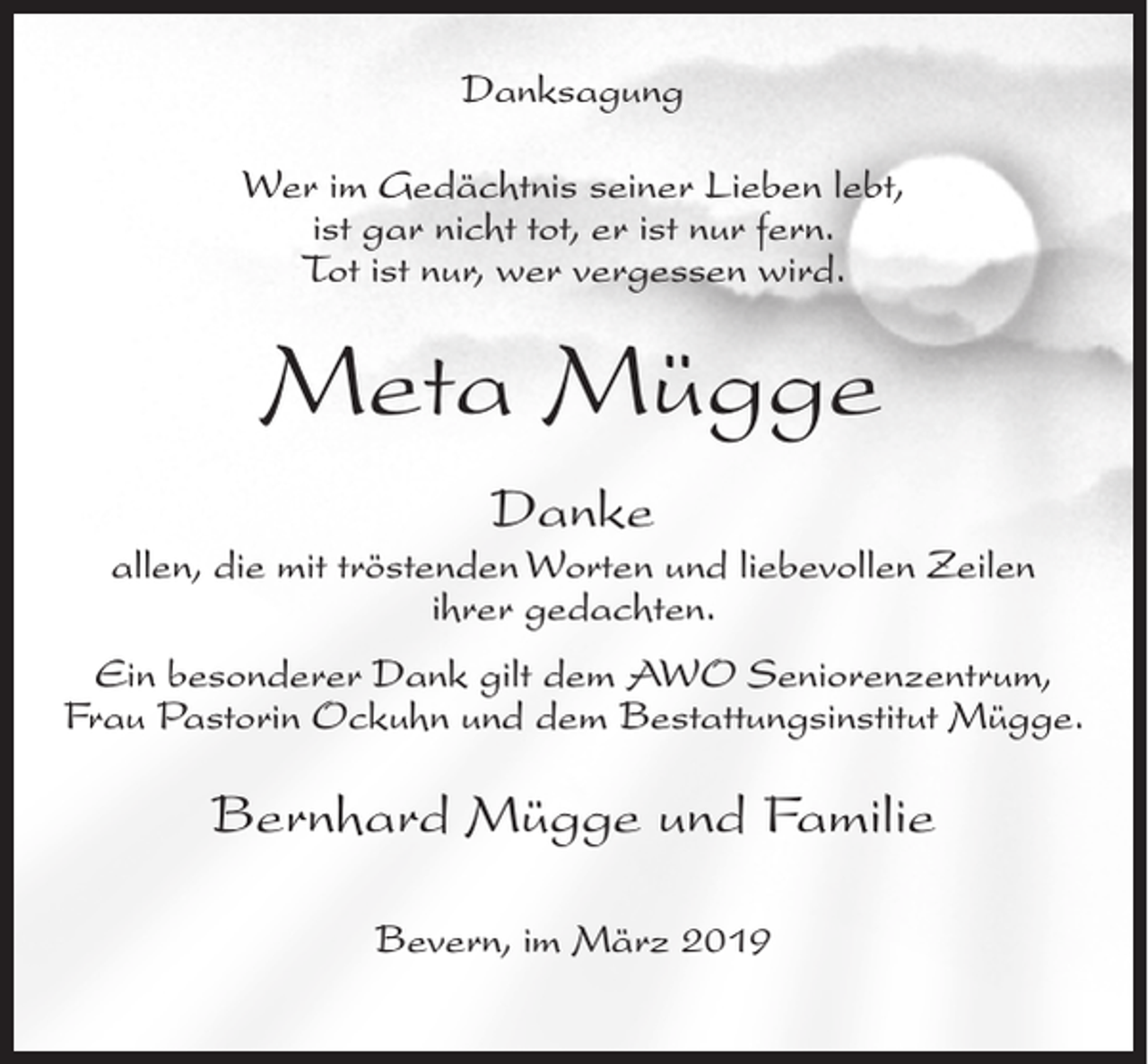 <p>Danksagung<br />Wer im Gedächtnis seiner Lieben lebt,<br />ist gar nicht tot, er ist nur fern.<br />Tot ist nur, wer vergessen wird.</p><p>Meta Mügge<br />Danke</p><p>allen, die mit tröstenden Worten und liebevollen Zeilen<br />ihrer gedachten.<br />Ein besonderer Dank gilt dem AWO Seniorenzentrum,<br />Frau Pastorin Ockuhn und dem Bestattungsinstitut Mügge.</p><p>Bernhard Mügge und Familie<br />Bevern, im März 2019</p>