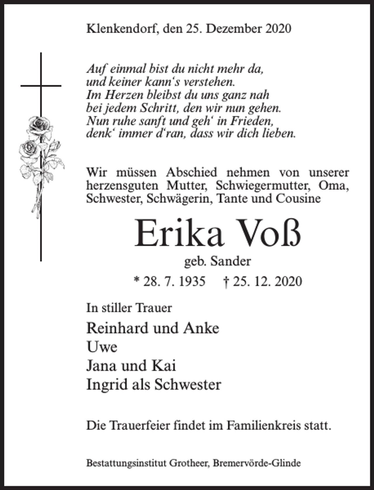 <p>Klenkendorf, den 25. Dezember 2020<br />Auf einmal bist du nicht mehr da,<br />und keiner kann‘s verstehen.<br />Im Herzen bleibst du uns ganz nah<br />bei jedem Schritt, den wir nun gehen.<br />Nun ruhe sanft und geh‘ in Frieden,<br />denk‘ immer d‘ran, dass wir dich lieben.<br />Wir müssen Abschied nehmen von unserer<br />herzensguten Mutter, Schwiegermutter, Oma,<br />Schwester, Schwägerin, Tante und Cousine</p><p>Erika Voß<br />geb. Sander<br />* 28. 7. 1935 † 25. 12. 2020</p><p>In stiller Trauer</p><p>Reinhard und Anke<br />Uwe<br />Jana und Kai<br />Ingrid als Schwester<br />Die Trauerfeier findet im Familienkreis statt.<br />Bestattungsinstitut Grotheer, Bremervörde-Glinde</p>