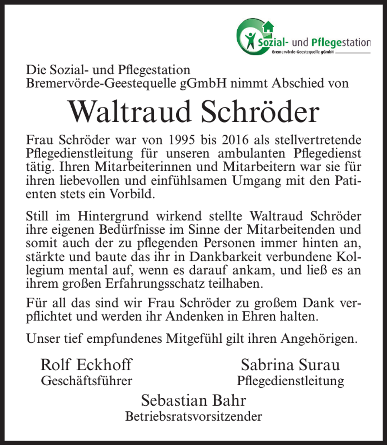 <p>Die Sozial- und Pflegestation<br />Bremervörde-Geestequelle gGmbH nimmt Abschied von</p><p>Waltraud Schröder<br />Frau Schröder war von 1995 bis 2016 als stellvertretende<br />Pflegedienstleitung für unseren ambulanten Pflegedienst<br />tätig. Ihren Mitarbeiterinnen und Mitarbeitern war sie für<br />ihren liebevollen und einfühlsamen Umgang mit den Patienten stets ein Vorbild.<br />Still im Hintergrund wirkend stellte Waltraud Schröder<br />ihre eigenen Bedürfnisse im Sinne der Mitarbeitenden und<br />somit auch der zu pflegenden Personen immer hinten an,<br />stärkte und baute das ihr in Dankbarkeit verbundene Kollegium mental auf, wenn es darauf ankam, und ließ es an<br />ihrem großen Erfahrungsschatz teilhaben.<br />Für all das sind wir Frau Schröder zu großem Dank verpflichtet und werden ihr Andenken in Ehren halten.<br />Unser tief empfundenes Mitgefühl gilt ihren Angehörigen.</p><p>Rolf Eckhoff</p><p>Geschäftsführer</p><p>Sabrina Surau</p><p>Pflegedienstleitung</p><p>Sebastian Bahr</p><p>Betriebsratsvorsitzender</p>