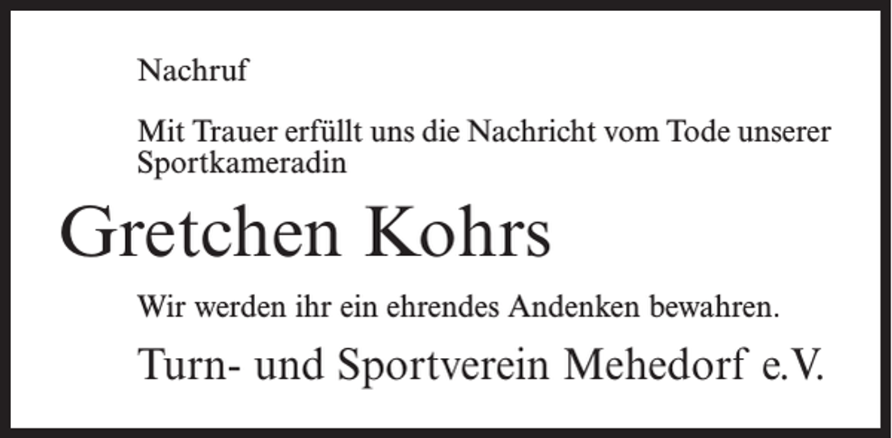 <p>Nachruf<br />Mit Trauer erfüllt uns die Nachricht vom Tode unserer<br />Sportkameradin</p><p>Gretchen Kohrs<br />Wir werden ihr ein ehrendes Andenken bewahren.</p><p>Turn- und Sportverein Mehedorf e.V.</p>