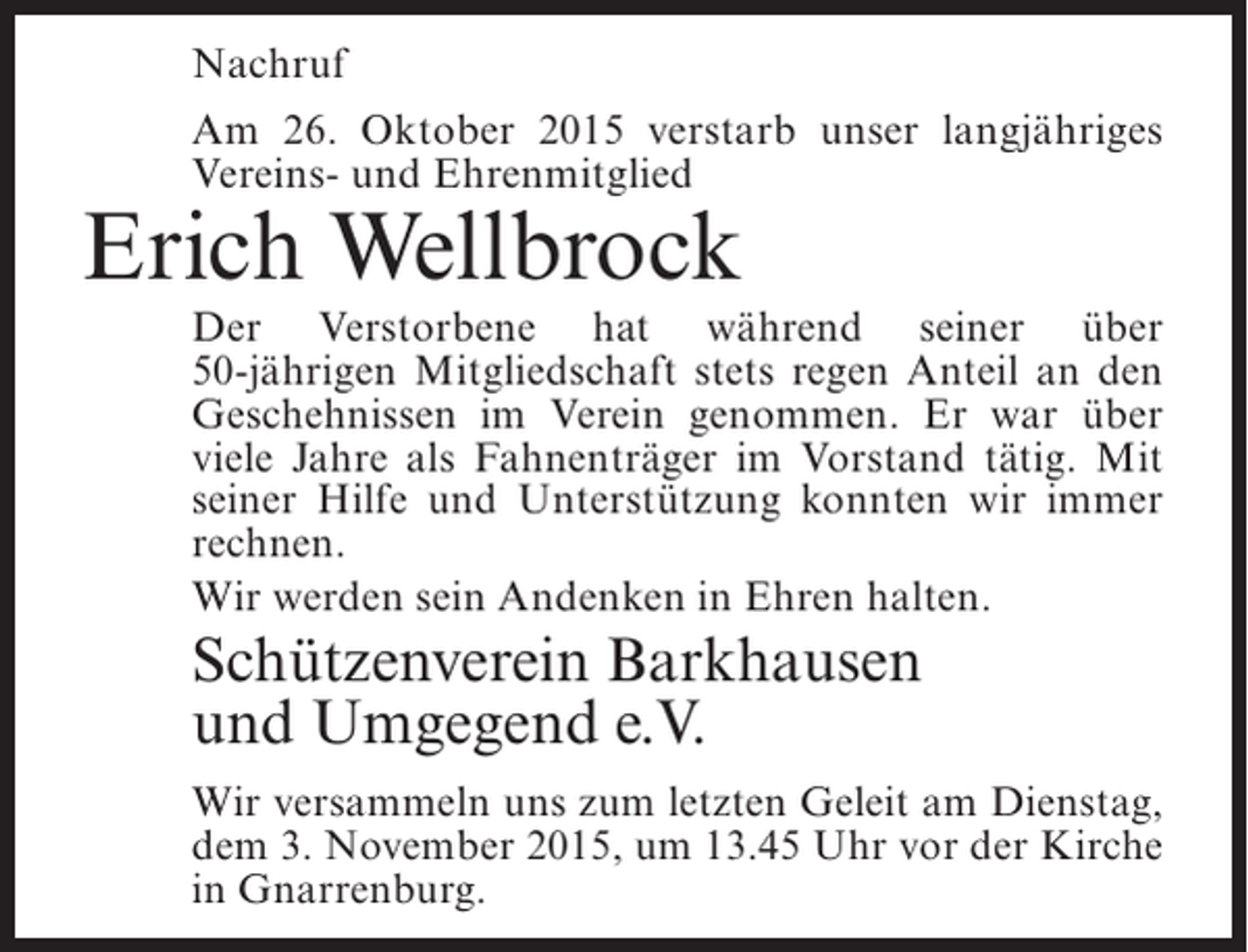<p>Nachruf<br />Am 26. Oktober 2015 verstarb unser langjÃ¤hriges<br />Vereins- und Ehrenmitglied</p><p>Erich Wellbrock</p><p>Der Verstorbene hat wÃ¤hrend seiner Ã¼ber<br />50-jÃ¤hrigen Mitgliedschaft stets regen Anteil an den<br />G<br />Â­ eschehnissen im Verein genommen. Er war Ã¼ber<br />viele Jahre als FahnentrÃ¤ger im Vorstand tÃ¤tig. Mit<br />seiner Hilfe und UnterstÃ¼tzung konnten wir immer<br />rechnen.<br />Wir werden sein Andenken in Ehren halten.</p><p>SchÃ¼tzenverein Barkhausen<br />und Umgegend e.V.<br />Wir versammeln uns zum letzten Geleit am Dienstag,<br />dem 3. November 2015, um 13.45 Uhr vor der Kirche<br />in Gnarrenburg.</p>