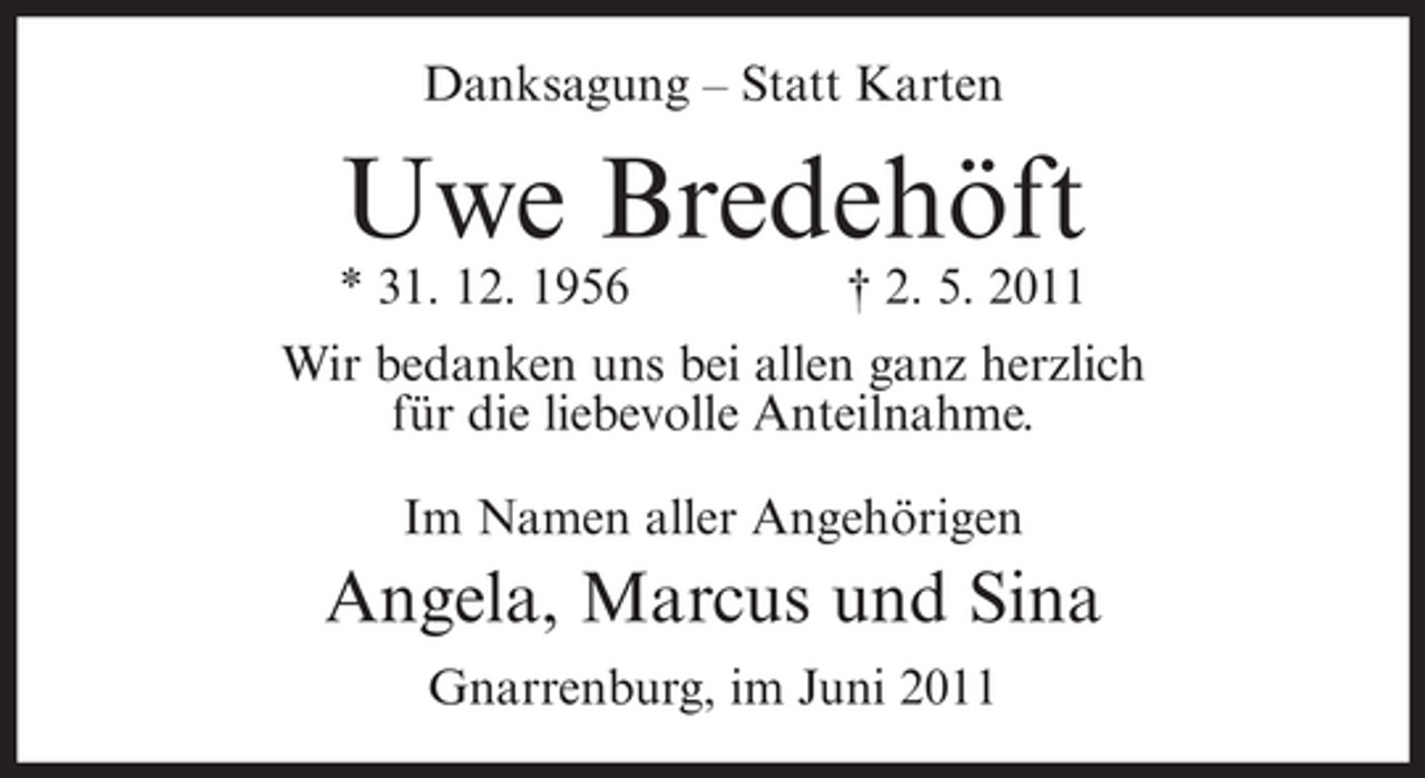 <p>Danksagung – Statt Karten</p><p>Uwe Bredehöft<br />* 31. 12. 1956</p><p>† 2. 5. 2011</p><p>Wir bedanken uns bei allen ganz herzlich<br />für die liebevolle Anteilnahme.<br />Im Namen aller Angehörigen</p><p>Angela, Marcus und Sina<br />Gnarrenburg, im Juni 2011</p>