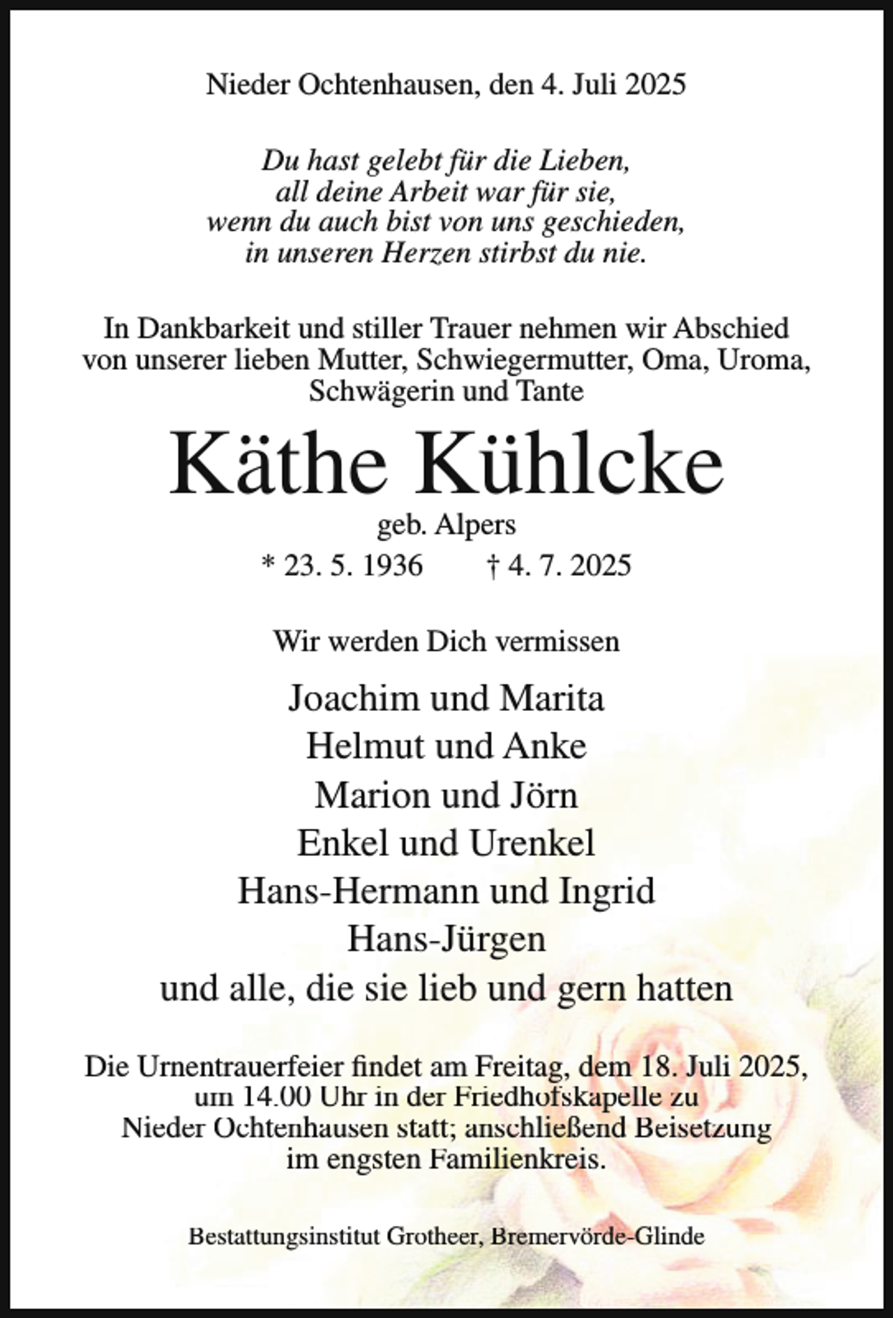 <p>Nieder Ochtenhausen, den 4. Juli 2025<br />Du hast gelebt für die Lieben,<br />all deine Arbeit war für sie,<br />wenn du auch bist von uns geschieden,<br />in unseren Herzen stirbst du nie.<br />In Dankbarkeit und stiller Trauer nehmen wir Abschied<br />von unserer lieben Mutter, Schwiegermutter, Oma, Uroma,<br />Schwägerin und Tante</p><p>Käthe Kühlcke<br />geb. Alpers<br />* 23. 5. 1936<br />† 4. 7. 2025<br />Wir werden Dich vermissen</p><p>Joachim und Marita<br />Helmut und Anke<br />Marion und Jörn<br />Enkel und Urenkel<br />Hans-Hermann und Ingrid<br />Hans-Jürgen<br />und alle, die sie lieb und gern hatten<br />Die Urnentrauerfeier findet am Freitag, dem 18. Juli 2025,<br />um 14.00 Uhr in der Friedhofskapelle zu<br />Nieder Ochtenhausen statt; anschließend Beisetzung<br />im engsten Familienkreis.<br />Bestattungsinstitut Grotheer, Bremervörde-Glinde</p>