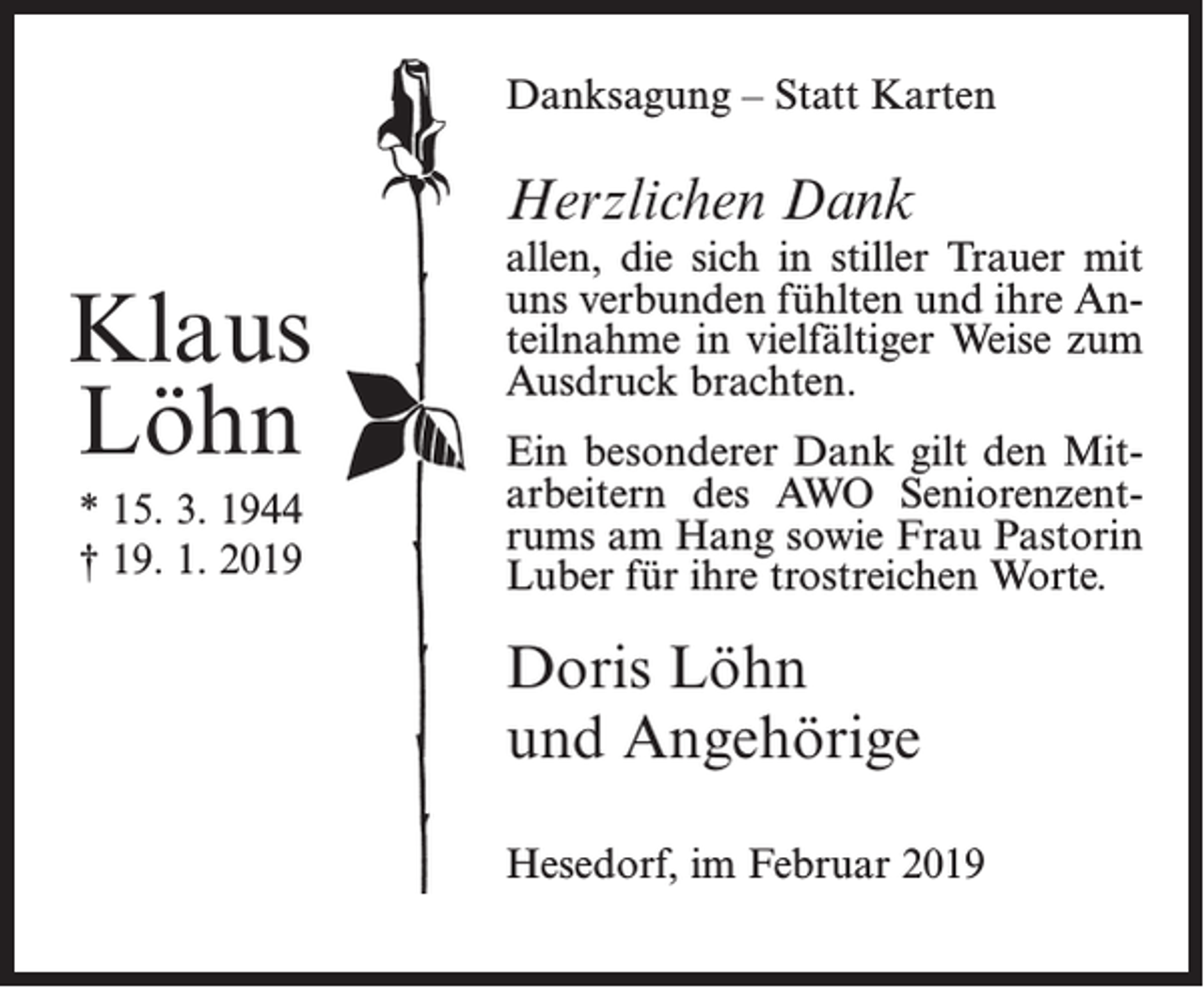<p>Danksagung – Statt Karten</p><p>Herzlichen Dank</p><p>Klaus<br />Löhn<br />* 15. 3. 1944<br />† 19. 1. 2019</p><p>allen, die sich in stiller Trauer mit<br />uns verbunden fühlten und ihre Anteilnahme in vielfältiger Weise zum<br />Ausdruck brachten.<br />Ein besonderer Dank gilt den Mitarbeitern des AWO Seniorenzentrums am Hang sowie Frau Pastorin<br />Luber für ihre trostreichen Worte.</p><p>Doris Löhn<br />und Angehörige<br />Hesedorf, im Februar 2019</p>