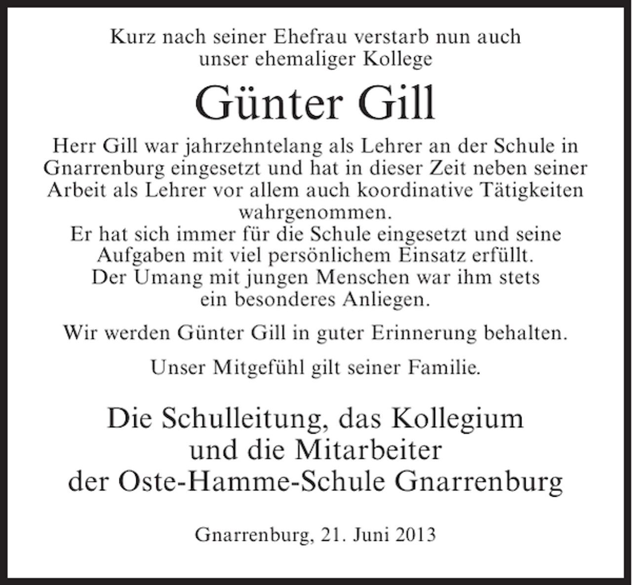 <p>Kurz nach seiner Ehefrau verstarb nun auch<br />unser ehemaliger Kollege</p><p>Günter Gill<br />Herr Gill war jahrzehntelang als Lehrer an der Schule in<br />Gnarrenburg eingesetzt und hat in dieser Zeit neben seiner<br />Arbeit als Lehrer vor allem auch koordinative Tätigkeiten<br />wahrgenommen.<br />Er hat sich immer für die Schule eingesetzt und seine<br />Aufgaben mit viel persönlichem Einsatz erfüllt.<br />Der Umang mit jungen Menschen war ihm stets<br />ein besonderes Anliegen.<br />Wir werden Günter Gill in guter Erinnerung behalten.<br />Unser Mitgefühl gilt seiner Familie.</p><p>Die Schulleitung, das Kollegium<br />und die Mitarbeiter<br />der Oste-Hamme-Schule Gnarrenburg<br />Gnarrenburg, 21. Juni 2013</p>
