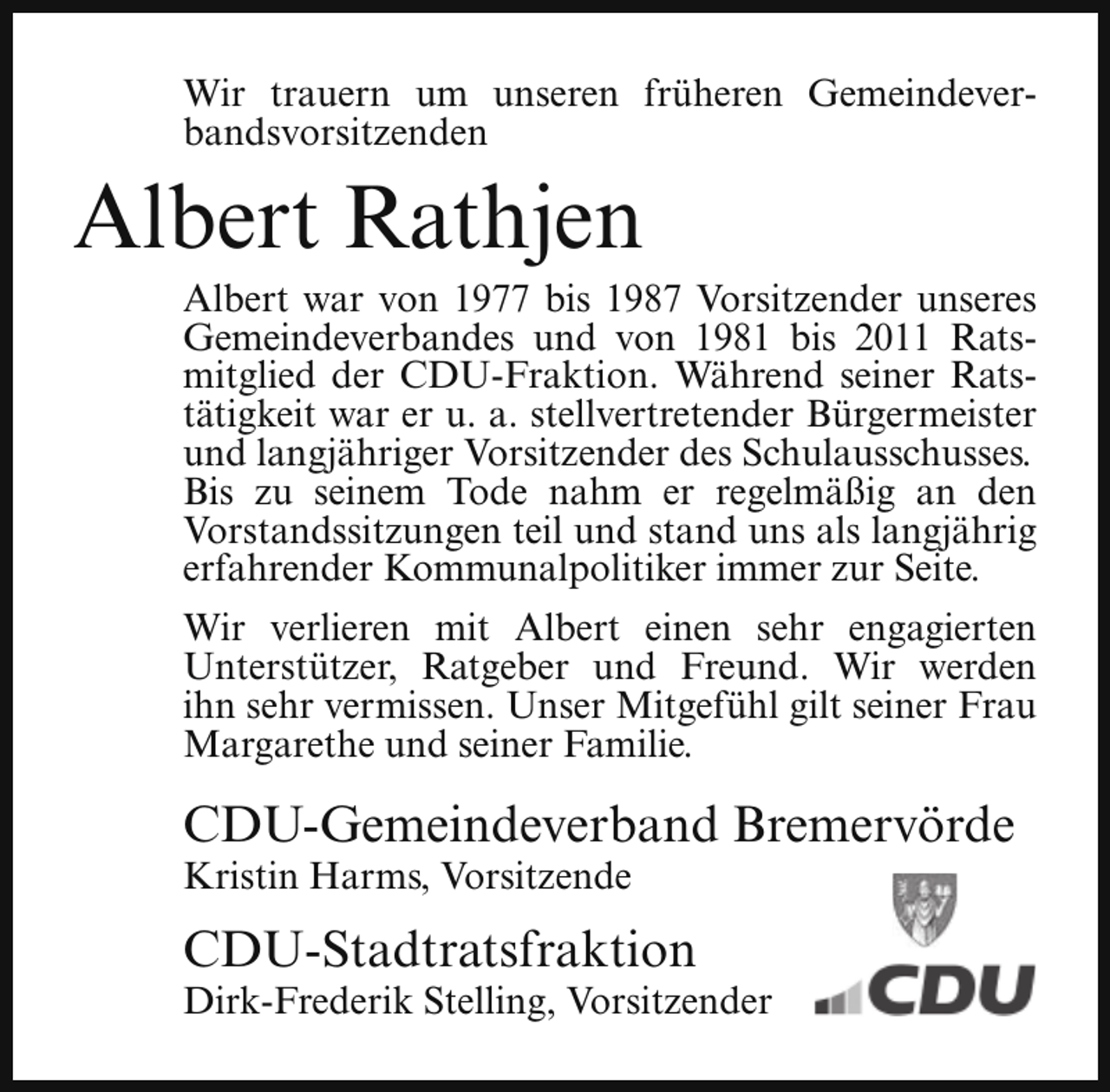 <p>Wir trauern um unseren früheren Gemeindeverbandsvorsitzenden</p><p>Albert Rathjen</p><p>Albert war von 1977 bis 1987 Vorsitzender unseres<br />Gemeindeverbandes und von 1981 bis 2011 Ratsmitglied der CDU-Fraktion. Während seiner Ratstätigkeit war er u. a. stellvertretender Bürgermeister<br />und langjähriger Vorsitzender des Schulausschusses.<br />Bis zu seinem Tode nahm er regelmäßig an den<br />Vorstandssitzungen teil und stand uns als langjährig<br />erfahrender Kommunalpolitiker immer zur Seite.<br />Wir verlieren mit Albert einen sehr engagierten<br />Unterstützer, Ratgeber und Freund. Wir werden<br />ihn sehr vermissen. Unser Mitgefühl gilt seiner Frau<br />Margarethe und seiner Familie.</p><p>CDU-Gemeindeverband Bremervörde</p><p>Kristin Harms, Vorsitzende</p><p>CDU-Stadtratsfraktion</p><p>Dirk-Frederik Stelling, Vorsitzender</p>
