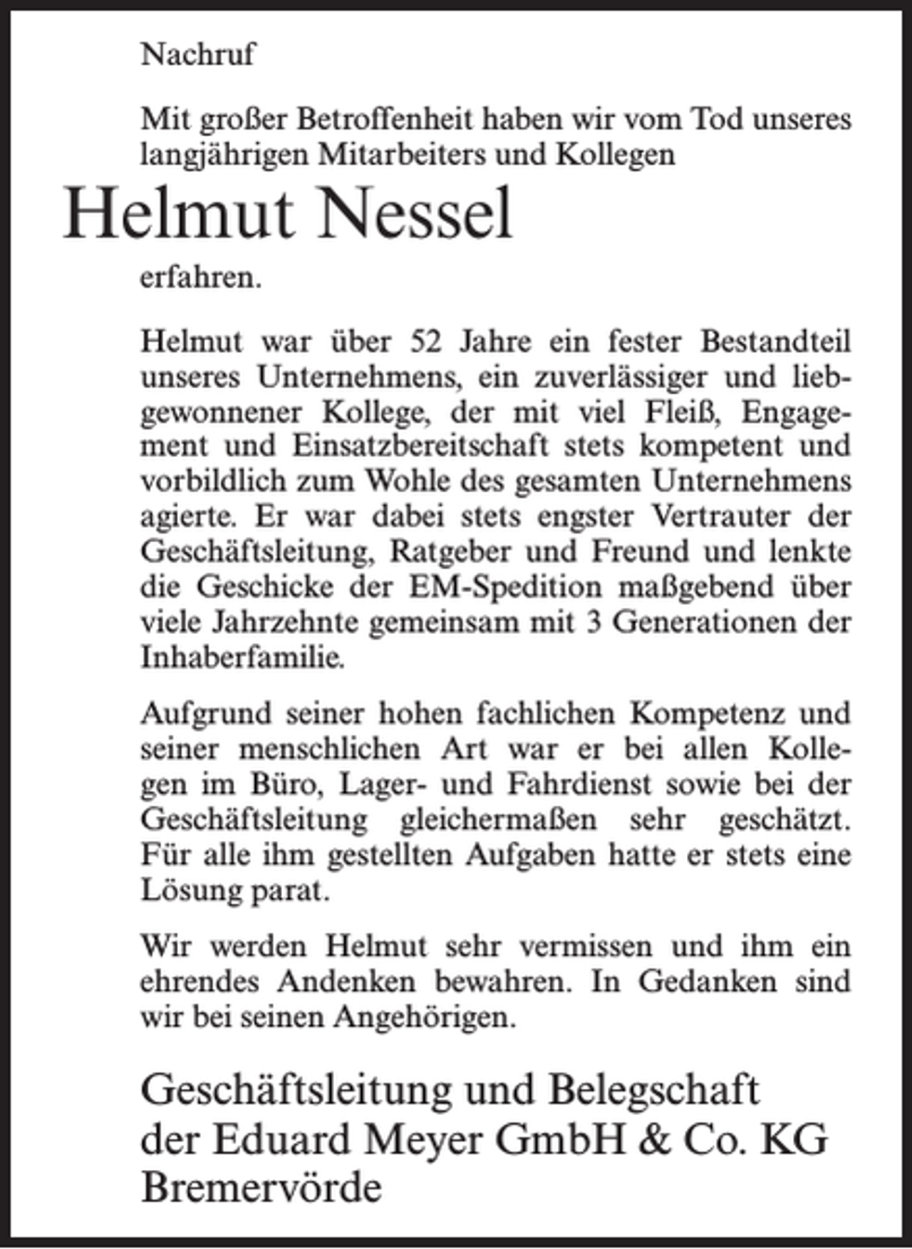 <p>Nachruf<br />Mit großer Betroffenheit haben wir vom Tod unseres<br />langjährigen Mitarbeiters und Kollegen</p><p>Helmut Nessel<br />erfahren.</p><p>Helmut war über 52 Jahre ein fester Bestandteil<br />unseres Unternehmens, ein zuverlässiger und liebgewonnener Kollege, der mit viel Fleiß, Engagement und Einsatzbereitschaft stets kompetent und<br />vorbildlich zum Wohle des gesamten Unternehmens<br />agierte. Er war dabei stets engster Vertrauter der<br />Geschäftsleitung, Ratgeber und Freund und lenkte<br />die Geschicke der EM-Spedition maßgebend über<br />viele Jahrzehnte gemeinsam mit 3 Generationen der<br />Inhaberfamilie.<br />Aufgrund seiner hohen fachlichen Kompetenz und<br />seiner menschlichen Art war er bei allen Kollegen im Büro, Lager- und Fahrdienst sowie bei der<br />Geschäftsleitung gleichermaßen sehr geschätzt.<br />Für alle ihm gestellten Aufgaben hatte er stets eine<br />Lösung parat.<br />Wir werden Helmut sehr vermissen und ihm ein<br />ehrendes Andenken bewahren. In Gedanken sind<br />wir bei seinen Angehörigen.</p><p>Geschäftsleitung und Belegschaft<br />der Eduard Meyer GmbH &amp; Co. KG<br />Bremervörde</p>