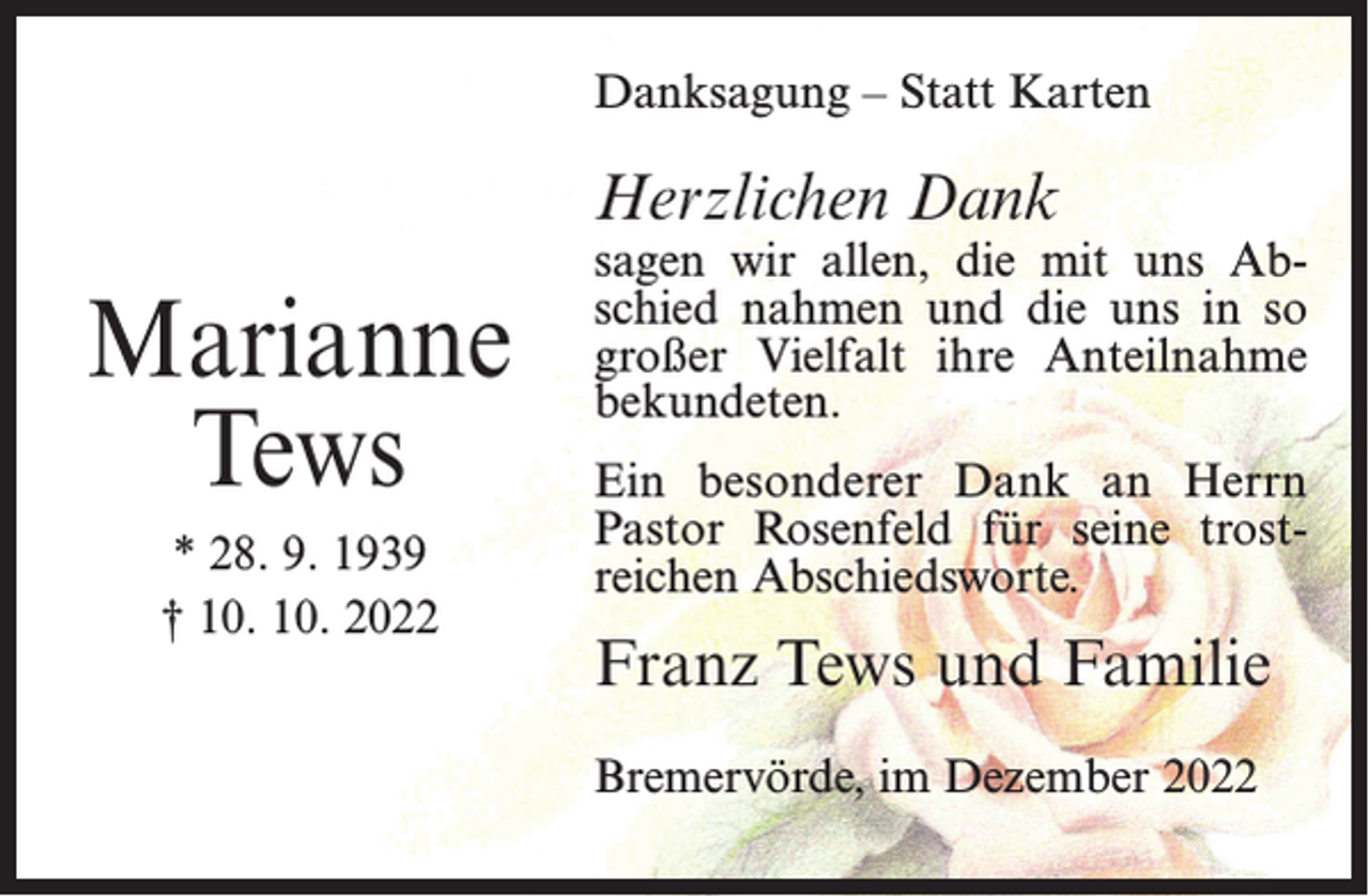 <p>Danksagung – Statt Karten</p><p>Herzlichen Dank</p><p>Marianne<br />Tews<br />* 28. 9. 1939<br />† 10. 10. 2022</p><p>sagen wir allen, die mit uns Abschied nahmen und die uns in so<br />großer Vielfalt ihre Anteilnahme<br />bekundeten.<br />Ein besonderer Dank an Herrn<br />Pastor Rosenfeld für seine trostreichen Abschiedsworte.</p><p>Franz Tews und Familie<br />Bremervörde, im Dezember 2022</p>