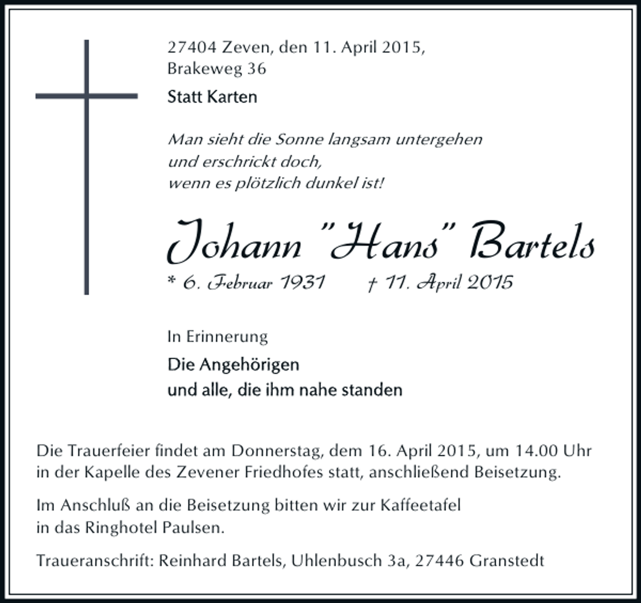 <p>27404 Zeven, den 11. April 2015,<br />Brakeweg 36</p><p>Man sieht die Sonne langsam untergehen<br />und erschrickt doch,<br />wenn es plötzlich dunkel ist!</p><p>Johann "Hans" Bartels<br />* 6. Februar 1931</p><p>† 11. April 2015</p><p>In Erinnerung</p><p>Die Trauerfeier findet am Donnerstag, dem 16. April 2015, um 14.00 Uhr<br />in der Kapelle des Zevener Friedhofes statt, anschließend Beisetzung.<br />Im Anschluß an die Beisetzung bitten wir zur Kaffeetafel<br />in das Ringhotel Paulsen.<br />Traueranschrift: Reinhard Bartels, Uhlenbusch 3a, 27446 Granstedt</p>