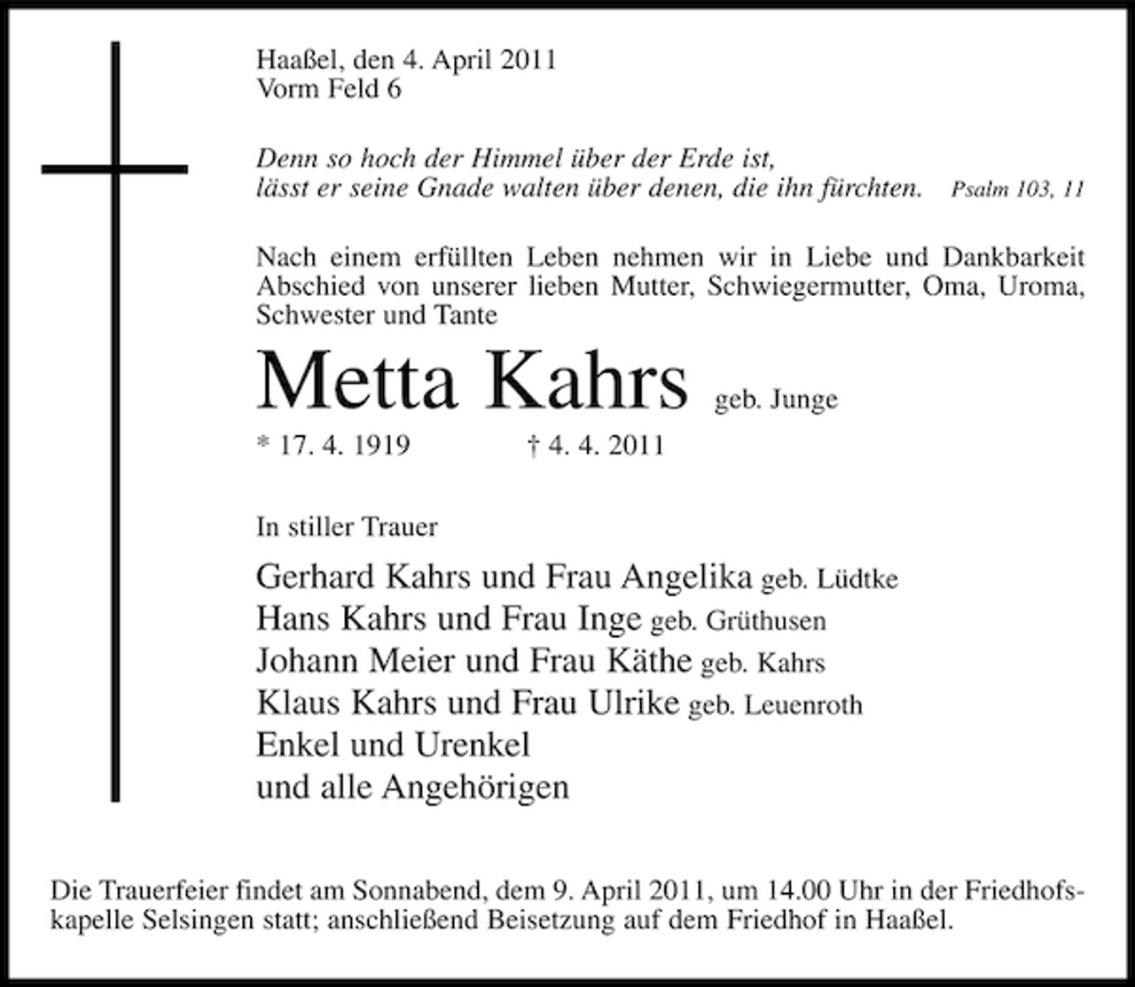 <p>Haaßel, den 4. April 2011 Vorm Feld 6 Denn so hoch der Himmel über der Erde ist, lässt er seine Gnade walten über denen, die ihn fürchten.</p><p>Psalm 103, 11</p><p>Nach einem erfüllten Leben nehmen wir in Liebe und Dankbarkeit Abschied von unserer lieben Mutter, Schwiegermutter, Oma, Uroma, Schwester und Tante</p><p>Metta Kahrs<br />* 17. 4. 1919 In stiller Trauer † 4. 4. 2011</p><p>geb. Junge</p><p>Gerhard Kahrs und Frau Angelika geb. Lüdtke Hans Kahrs und Frau Inge geb. Grüthusen Johann Meier und Frau Käthe geb. Kahrs Klaus Kahrs und Frau Ulrike geb. Leuenroth Enkel und Urenkel und alle Angehörigen<br />Die Trauerfeier findet am Sonnabend, dem 9. April 2011, um 14.00 Uhr in der Friedhofskapelle Selsingen statt; anschließend Beisetzung auf dem Friedhof in Haaßel.</p>
