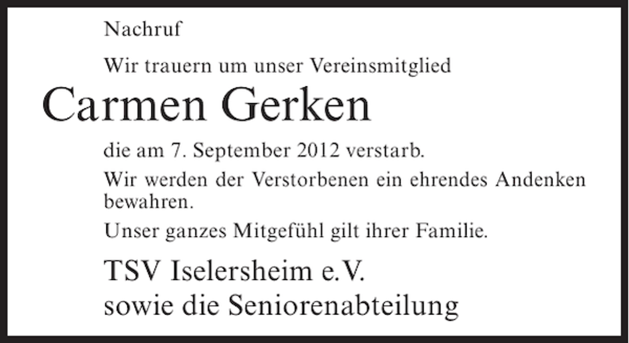 <p>Nachruf<br />Wir trauern um unser Vereinsmitglied</p><p>Carmen Gerken<br />die am 7. September 2012 verstarb.<br />Wir werden der Verstorbenen ein ehrendes Andenken<br />bewahren.<br />Unser ganzes Mitgefühl gilt ihrer Familie.</p><p>TSV Iselersheim e.V.<br />sowie die Seniorenabteilung</p>