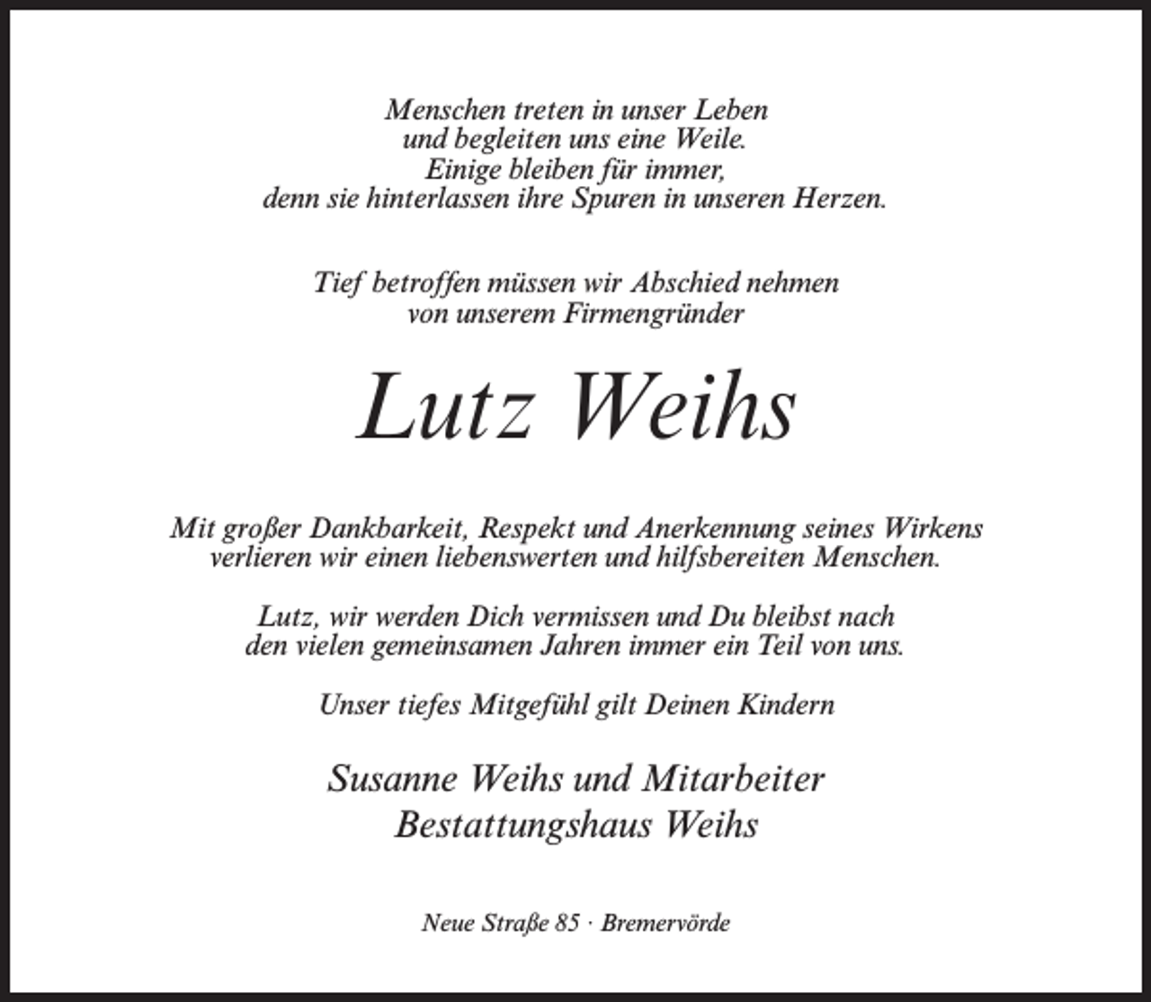 <p>Menschen treten in unser Leben<br />und begleiten uns eine Weile.<br />Einige bleiben für immer,<br />denn sie hinterlassen ihre Spuren in unseren Herzen.<br />Tief betroffen müssen wir Abschied nehmen<br />von unserem Firmengründer</p><p>Lutz Weihs<br />Mit großer Dankbarkeit, Respekt und Anerkennung seines Wirkens<br />verlieren wir einen liebenswerten und hilfsbereiten Menschen.<br />Lutz, wir werden Dich vermissen und Du bleibst nach<br />den vielen gemeinsamen Jahren immer ein Teil von uns.<br />Unser tiefes Mitgefühl gilt Deinen Kindern</p><p>Susanne Weihs und Mitarbeiter<br />Bestattungshaus Weihs<br />Neue Straße 85 · Bremervörde</p>
