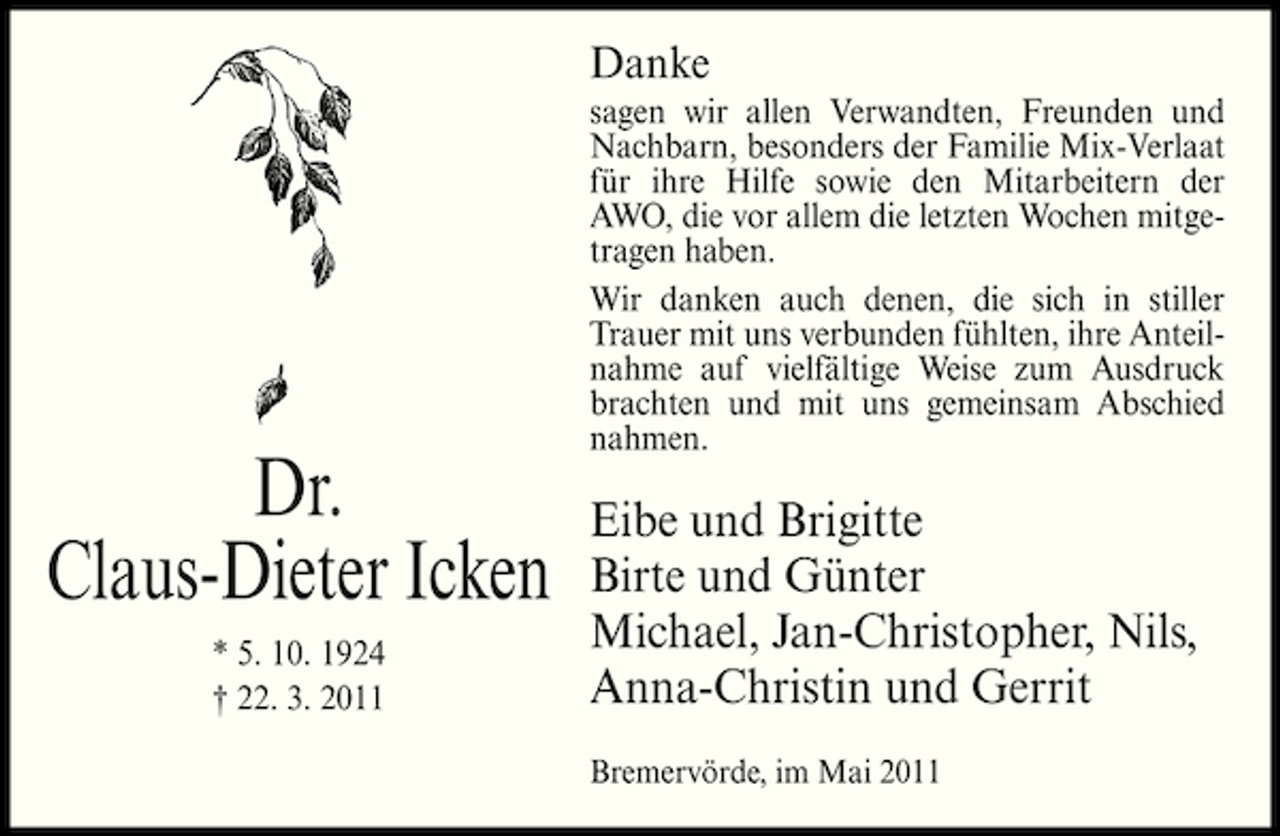 <p>Danke<br />sagen wir allen Verwandten, Freunden und Nachbarn, besonders der Familie Mix-Verlaat für ihre Hilfe sowie den Mitarbeitern der AWO, die vor allem die letzten Wochen mitgetragen haben. Wir danken auch denen, die sich in stiller Trauer mit uns verbunden fühlten, ihre Anteilnahme auf vielfältige Weise zum Ausdruck brachten und mit uns gemeinsam Abschied nahmen.</p><p>Dr. Claus-Dieter Icken<br />* 5. 10. 1924 † 22. 3. 2011</p><p>Eibe und Brigitte Birte und Günter Michael, Jan-Christopher, Nils, Anna-Christin und Gerrit<br />Bremervörde, im Mai 2011</p>