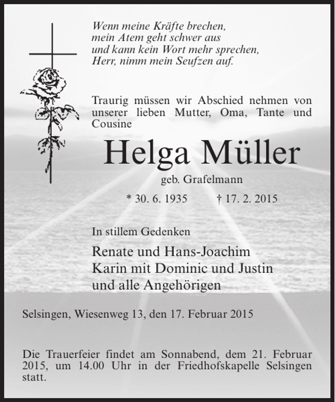 <p>Wenn meine Kräfte brechen,<br />mein Atem geht schwer aus<br />und kann kein Wort mehr sprechen,<br />Herr, nimm mein Seufzen auf.<br />Traurig müssen wir Abschied nehmen von<br />unserer lieben Mutter, Oma, Tante und<br />Cousine</p><p>Helga Müller<br />geb. Grafelmann<br />* 30. 6. 1935 † 17. 2. 2015<br />In stillem Gedenken</p><p>Renate und Hans-Joachim<br />Karin mit Dominic und Justin<br />und alle Angehörigen<br />Selsingen, Wiesenweg 13, den 17. Februar 2015<br />Die Trauerfeier findet am Sonnabend, dem 21. ­ ebruar<br />F<br />2015, um 14.00 Uhr in der Friedhofskapelle Selsingen<br />statt.</p>
