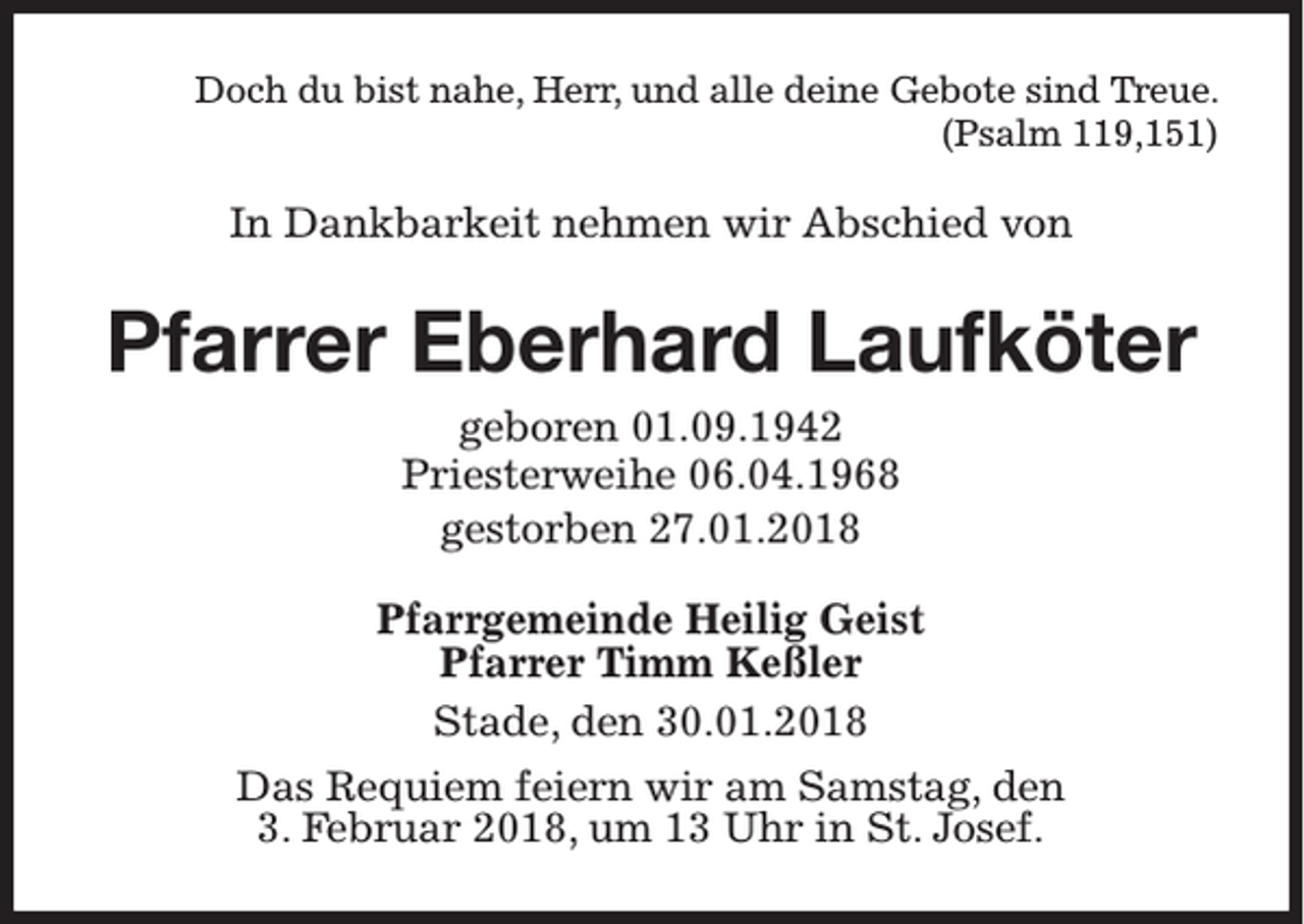 <p>Doch du bist nahe, Herr, und alle deine Gebote sind Treue.<br />(Psalm 119,151)</p><p>In Dankbarkeit nehmen wir Abschied von</p><p>Pfarrer Eberhard Laufköter<br />geboren 01.09.1942<br />Priesterweihe 06.04.1968<br />gestorben 27.01.2018<br />Pfarrgemeinde Heilig Geist<br />Pfarrer Timm Keßler<br />Stade, den 30.01.2018<br />Das Requiem feiern wir am Samstag, den<br />3. Februar 2018, um 13 Uhr in St. Josef.</p>