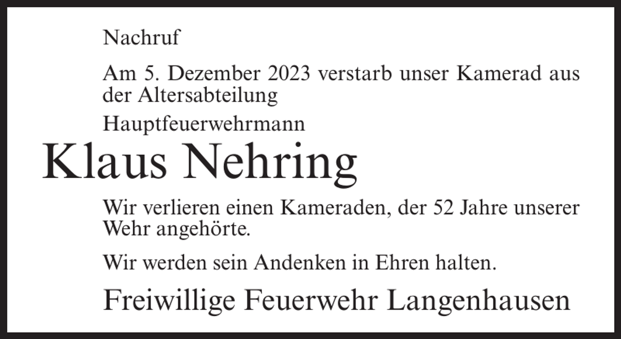 <p>Nachruf<br />Am 5. Dezember 2023 verstarb unser Kamerad aus<br />der Altersabteilung<br />Hauptfeuerwehrmann</p><p>Klaus Nehring</p><p>Wir verlieren einen Kameraden, der 52 Jahre unserer<br />Wehr angehörte.<br />Wir werden sein Andenken in Ehren halten.</p><p>Freiwillige Feuerwehr Langenhausen</p>