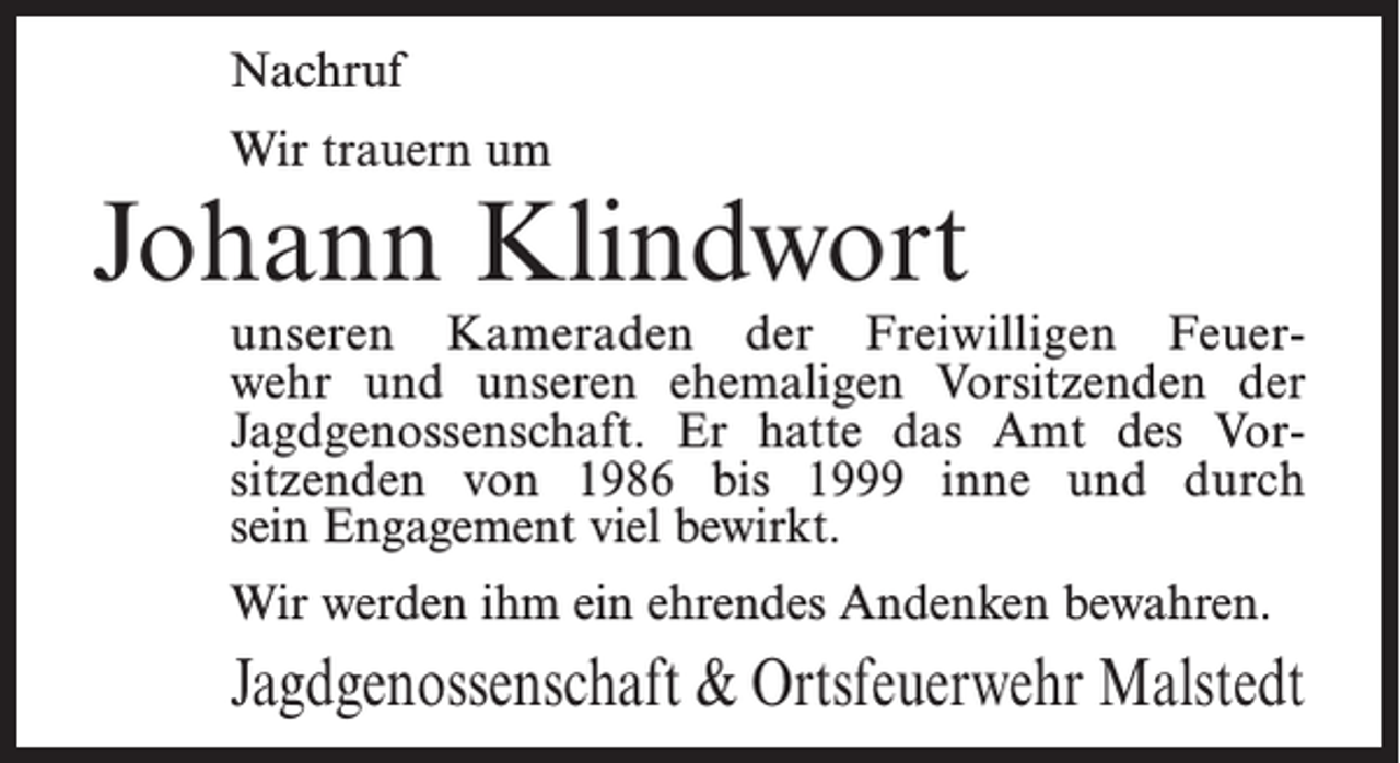 <p>Nachruf<br />Wir trauern um</p><p>Johann Klindwort</p><p>unseren Kameraden der Freiwilligen Feuerwehr und unseren ehemaligen Vorsitzenden der<br />Jagdgenossenschaft. Er hatte das Amt des Vorsitzenden von 1986 bis 1999 inne und durch<br />sein Engagement viel bewirkt.<br />Wir werden ihm ein ehrendes Andenken bewahren.</p><p>Jagdgenossenschaft &amp; Ortsfeuerwehr Malstedt</p>