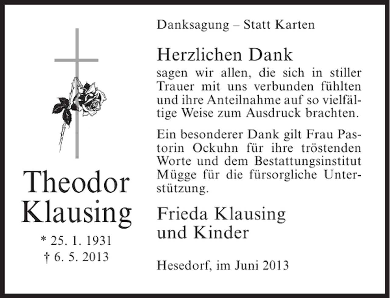 <p>Danksagung – Statt Karten</p><p>Herzlichen Dank</p><p>sagen wir allen, die sich in stiller<br />Trauer mit uns verbunden fühlten<br />und ihre Anteilnahme auf so vielfältige Weise zum Ausdruck brachten.</p><p>Theodor<br />Klausing<br />* 25. 1. 1931<br />† 6. 5. 2013</p><p>Ein besonderer Dank gilt Frau Pastorin Ockuhn für ihre tröstenden<br />Worte und dem Bestattungsinstitut<br />Mügge für die fürsorgliche Unterstützung.</p><p>Frieda Klausing<br />und Kinder<br />Hesedorf, im Juni 2013</p>