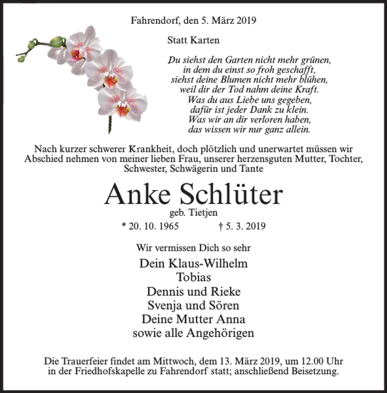 <p>Fahrendorf, den 5. März 2019<br />Statt Karten<br />Du siehst den Garten nicht mehr grünen,<br />in dem du einst so froh geschafft,<br />siehst deine Blumen nicht mehr blühen,<br />weil dir der Tod nahm deine Kraft.<br />Was du aus Liebe uns gegeben,<br />dafür ist jeder Dank zu klein.<br />Was wir an dir verloren haben,<br />das wissen wir nur ganz allein.<br />Nach kurzer schwerer Krankheit, doch plötzlich und unerwartet müssen wir<br />Abschied nehmen von meiner lieben Frau, unserer herzensguten Mutter, Tochter,<br />Schwester, Schwägerin und Tante</p><p>Anke Schlüter<br />geb. Tietjen<br />* 20. 10. 1965<br />† 5. 3. 2019<br />Wir vermissen Dich so sehr</p><p>Dein Klaus-Wilhelm<br />Tobias<br />Dennis und Rieke<br />Svenja und Sören<br />Deine Mutter Anna<br />sowie alle Angehörigen<br />Die Trauerfeier findet am Mittwoch, dem 13. März 2019, um 12.00 Uhr<br />in der Friedhofskapelle zu Fahrendorf statt; anschließend Beisetzung.</p>