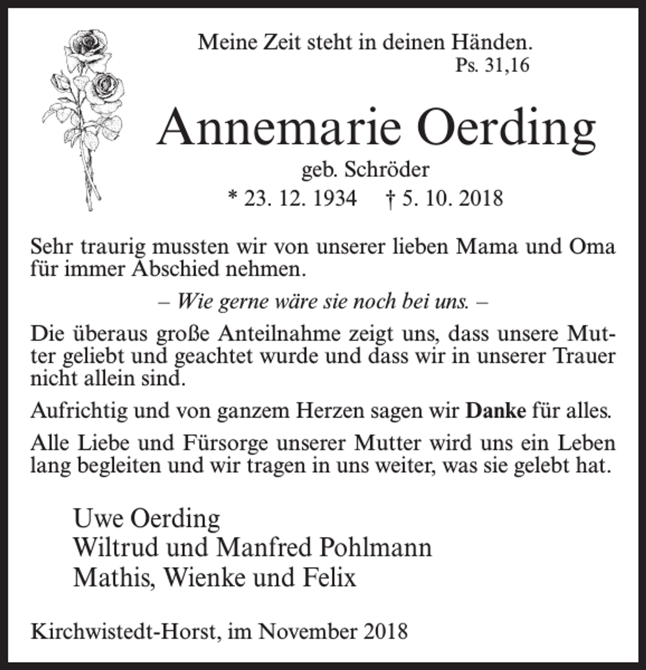<p>Meine Zeit steht in deinen Händen.<br />Ps. 31,16</p><p>Annemarie Oerding<br />geb. Schröder<br />* 23. 12. 1934 † 5. 10. 2018</p><p>Sehr traurig mussten wir von unserer lieben Mama und Oma<br />für immer Abschied nehmen.<br />– Wie gerne wäre sie noch bei uns. –<br />Die überaus große Anteilnahme zeigt uns, dass unsere Mutter geliebt und geachtet wurde und dass wir in unserer Trauer<br />nicht allein sind.<br />Aufrichtig und von ganzem Herzen sagen wir Danke für alles.<br />Alle Liebe und Fürsorge unserer Mutter wird uns ein Leben<br />lang begleiten und wir tragen in uns weiter, was sie gelebt hat.</p><p>Uwe Oerding<br />Wiltrud und Manfred Pohlmann<br />Mathis, Wienke und Felix<br />Kirchwistedt-Horst, im November 2018</p>