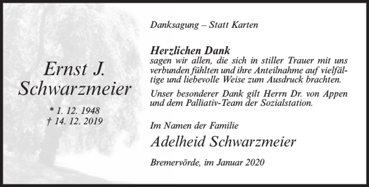 <p>Danksagung – Statt Karten</p><p>Herzlichen Dank</p><p>Ernst J.<br />Schwarzmeier<br />* 1. 12. 1948<br />† 14. 12. 2019</p><p>sagen wir allen, die sich in stiller Trauer mit uns<br />verbunden fühlten und ihre Anteilnahme auf vielfältige und liebevolle Weise zum Ausdruck brachten.<br />Unser besonderer Dank gilt Herrn Dr. von Appen<br />und dem Palliativ-Team der Sozialstation.<br />Im Namen der Familie</p><p>Adelheid Schwarzmeier<br />Bremervörde, im Januar 2020</p>