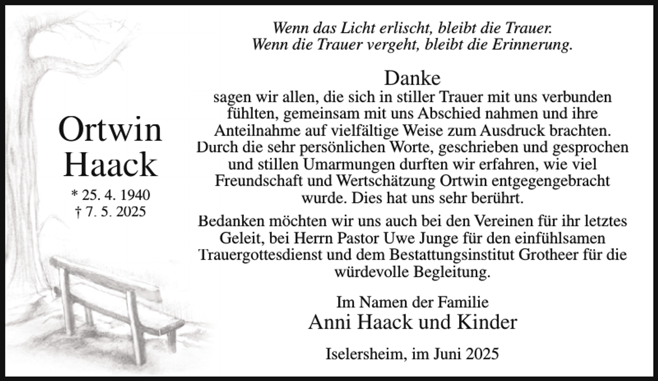 <p>Wenn das Licht erlischt, bleibt die Trauer.<br />Wenn die Trauer vergeht, bleibt die Erinnerung.</p><p>Danke</p><p>Ortwin<br />Haack<br />* 25. 4. 1940<br />† 7. 5. 2025</p><p>sagen wir allen, die sich in stiller Trauer mit uns verbunden<br />fühlten, gemeinsam mit uns Abschied nahmen und ihre<br />Anteilnahme auf vielfältige Weise zum Ausdruck brachten.<br />Durch die sehr persönlichen Worte, geschrieben und gesprochen<br />und stillen Umarmungen durften wir erfahren, wie viel<br />Freundschaft und Wertschätzung Ortwin entgegengebracht<br />wurde. Dies hat uns sehr berührt.<br />Bedanken möchten wir uns auch bei den Vereinen für ihr letztes<br />Geleit, bei Herrn Pastor Uwe Junge für den einfühlsamen<br />Trauergottesdienst und dem Bestattungsinstitut Grotheer für die<br />würdevolle Begleitung.<br />Im Namen der Familie</p><p>Anni Haack und Kinder<br />Iselersheim, im Juni 2025</p>