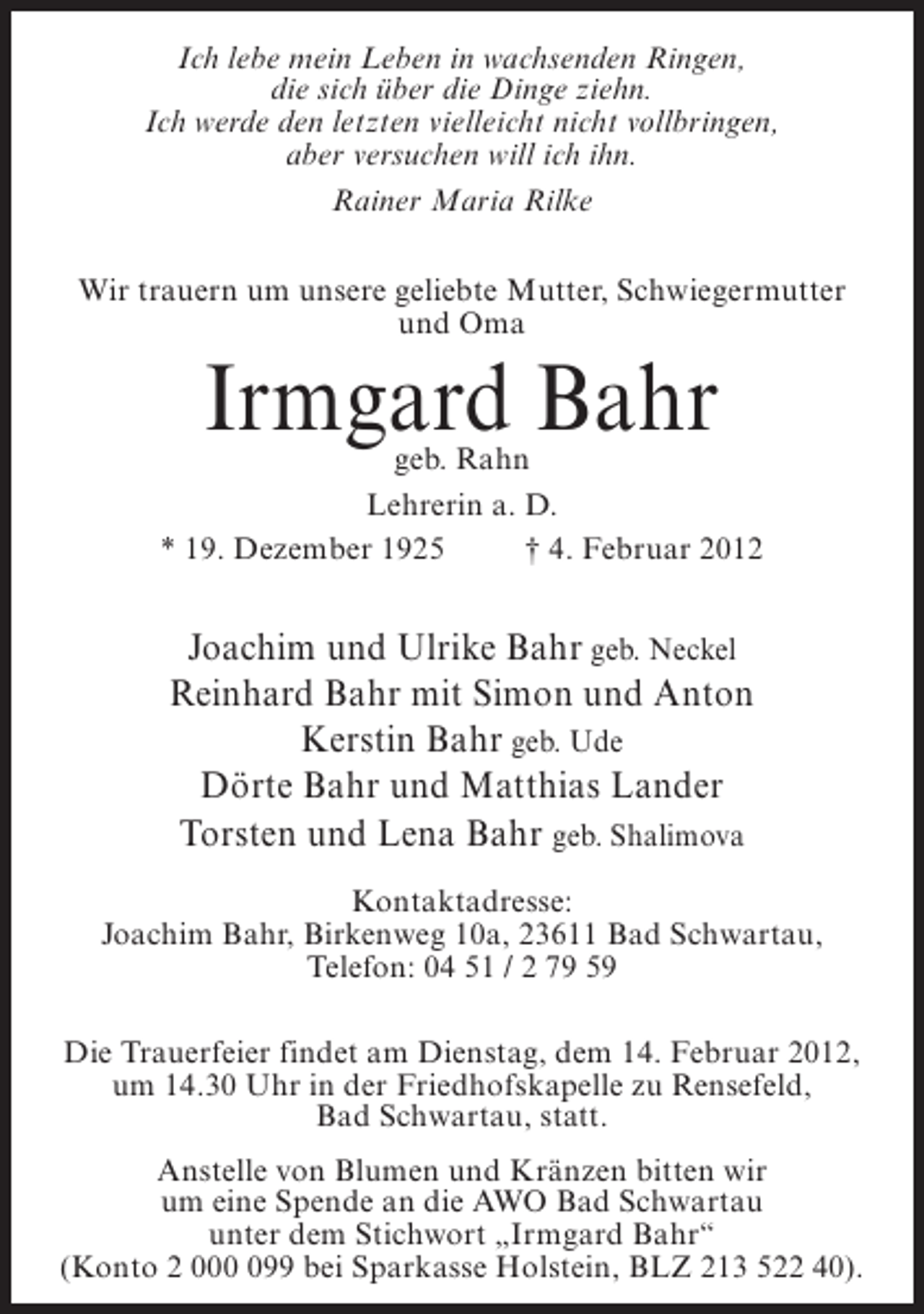 <p>Ich lebe mein Leben in wachsenden Ringen,<br />die sich über die Dinge ziehn.<br />Ich werde den letzten vielleicht nicht vollbringen,<br />aber versuchen will ich ihn.<br />Rainer Maria Rilke<br />Wir trauern um unsere geliebte Mutter, Schwiegermutter<br />und Oma</p><p>Irmgard Bahr</p><p>geb. Rahn<br />Lehrerin a. D.<br />* 19. Dezember 1925<br />† 4. Februar 2012</p><p>Joachim und Ulrike Bahr geb. Neckel<br />Reinhard Bahr mit Simon und Anton<br />Kerstin Bahr geb. Ude<br />Dörte Bahr und Matthias Lander<br />Torsten und Lena Bahr geb. Shalimova<br />Kontaktadresse:<br />Joachim Bahr, Birkenweg 10a, 23611 Bad Schwartau,<br />Telefon: 04 51 / 2 79 59<br />Die Trauerfeier findet am Dienstag, dem 14. Februar 2012,<br />um 14.30 Uhr in der Friedhofskapelle zu Rensefeld,<br />Bad Schwartau, statt.<br />Anstelle von Blumen und Kränzen bitten wir<br />um eine Spende an die AWO Bad Schwartau<br />unter dem Stichwort „Irmgard Bahr“<br />(Konto 2 0099 bei Sparkasse Holstein, BLZ 213 522 40).</p>