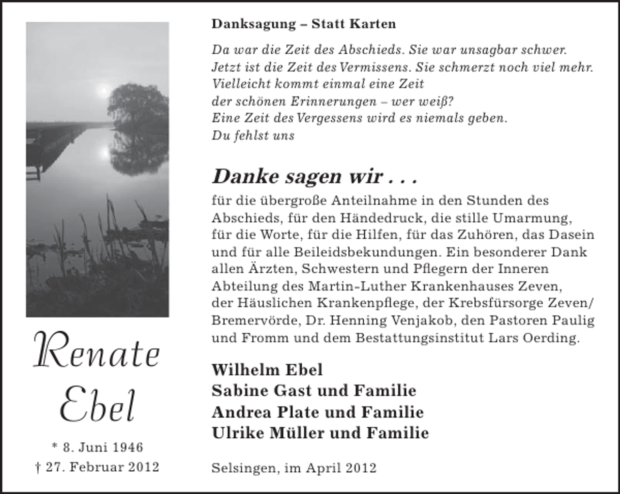 <p>Danksagung – Statt Karten<br />Da war die Zeit des Abschieds. Sie war unsagbar schwer.<br />Jetzt ist die Zeit des Vermissens. Sie schmerzt noch viel mehr.<br />Vielleicht kommt einmal eine Zeit<br />der schönen Erinnerungen – wer weiß?<br />Eine Zeit des Vergessens wird es niemals geben.<br />Du fehlst uns</p><p>Danke sagen wir . . .</p><p>Renate<br />Ebel<br />* 8. Juni 1946<br />† 27. Februar 2012</p><p>für die übergroße Anteilnahme in den Stunden des<br />Abschieds, für den Händedruck, die stille Umarmung,<br />für die Worte, für die Hilfen, für das Zuhören, das Dasein<br />und für alle Beileidsbekundungen. Ein besonderer Dank<br />allen Ärzten, Schwestern und Pﬂegern der Inneren<br />Abteilung des Martin-Luther Krankenhauses Zeven,<br />der Häuslichen Krankenpﬂege, der Krebsfürsorge Zeven/<br />Bremervörde, Dr. Henning Venjakob, den Pastoren Paulig<br />und Fromm und dem Bestattungsinstitut Lars Oerding.</p><p>Wilhelm Ebel<br />Sabine Gast und Familie<br />Andrea Plate und Familie<br />Ulrike Müller und Familie<br />Selsingen, im April 2012</p>